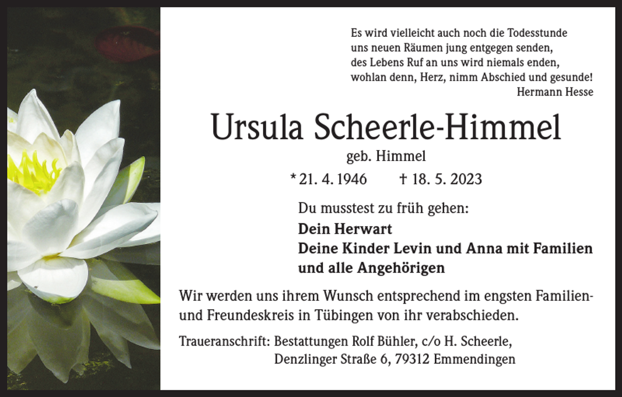 <p>Es wird vielleicht auch noch die Todesstunde<br />uns neuen Räumen jung entgegen senden,<br />des Lebens Ruf an uns wird niemals enden,<br />wohlan denn, Herz, nimm Abschied und gesunde!</p><p>Hermann Hesse</p><p>Ursula Scheerle-Himmel<br />geb. Himmel<br />* 21. 4. 1946 † 18. 5. 2023</p><p>Du musstest zu früh gehen:<br />Dein Herwart<br />Deine Kinder Levin und Anna mit Familien<br />und alle Angehörigen<br />Wir werden uns ihrem Wunsch entsprechend im engsten Familienund Freundeskreis in Tübingen von ihr verabschieden.<br />Traueranschrift: B<br />estattungen Rolf Bühler, c/o H. Scheerle,<br />Denzlinger Straße 6, 79312 Emmendingen</p>