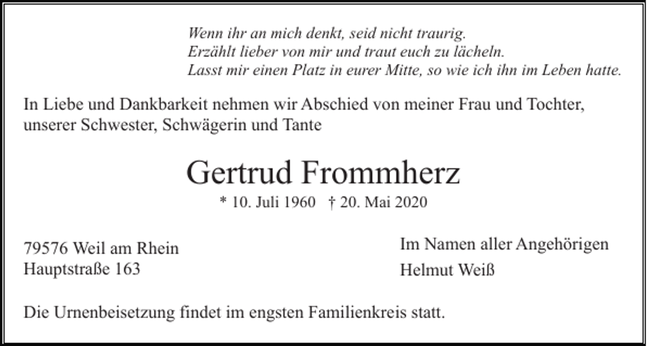 <p>Wenn ihr an mich denkt, seid nicht traurig.<br />Erzählt lieber von mir und traut euch zu lächeln.<br />Lasst mir einen Platz in eurer Mitte, so wie ich ihn im Leben hatte.</p><p>In Liebe und Dankbarkeit nehmen wir Abschied von meiner Frau und Tochter,<br />unserer Schwester, Schwägerin und Tante</p><p>Gertrud Frommherz<br />* 10. Juli 1960 † 20. Mai 2020</p><p>79576 Weil am Rhein<br />Hauptstraße 163</p><p>Im Namen aller Angehörigen<br />Helmut Weiß</p><p>Die Urnenbeisetzung findet im engsten Familienkreis statt.</p>