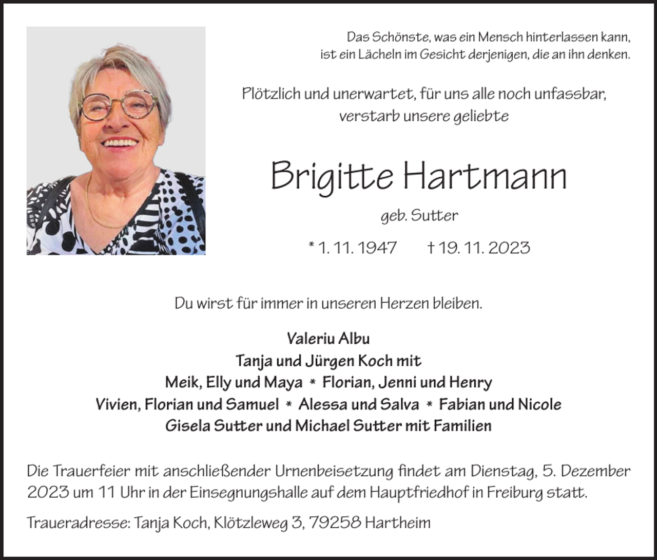 <p>Das Schönste, was ein Mensch hinterlassen kann,<br />ist ein Lächeln im Gesicht derjenigen, die an ihn denken.</p><p>Plötzlich und unerwartet, für uns alle noch unfassbar,<br />verstarb unsere geliebte</p><p>Brigitte Hartmann<br />geb. Sutter<br />* 1. 11. 1947</p><p>† 19. 11. 2023</p><p>Du wirst für immer in unseren Herzen bleiben.<br />Valeriu Albu<br />Tanja und Jürgen Koch mit<br />Meik, Elly und Maya * Florian, Jenni und Henry<br />Vivien, Florian und Samuel * Alessa und Salva * Fabian und Nicole<br />Gisela Sutter und Michael Sutter mit Familien<br />Die Trauerfeier mit anschließender Urnenbeisetzung findet am Dienstag, 5. Dezember<br />2023 um 11 Uhr in der Einsegnungshalle auf dem Hauptfriedhof in Freiburg statt.<br />Traueradresse: Tanja Koch, Klötzleweg 3, 79258 Hartheim</p>