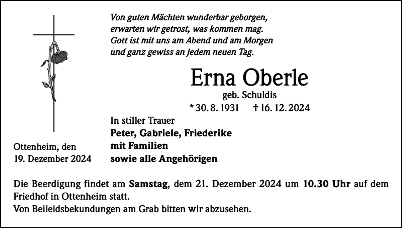 <p>Von guten Mächten wunderbar geborgen,<br />erwarten wir getrost, was kommen mag.<br />Gott ist mit uns am Abend und am Morgen<br />und ganz gewiss an jedem neuen Tag.</p><p>Erna<br />Oberle<br />geb. Schuldis<br />Ottenheim, den<br />19. Dezember 2024</p><p>* 30. 8. 1931<br />In stiller Trauer<br />Peter, Gabriele, Friederike<br />mit Familien<br />sowie alle Angehörigen</p><p>† 16. 12. 2024</p><p>Die Beerdigung findet am Samstag, dem 21. Dezember 2024 um 10.30 Uhr auf dem<br />Friedhof in Ottenheim statt.<br />Von Beileidsbekundungen am Grab bitten wir abzusehen.</p>