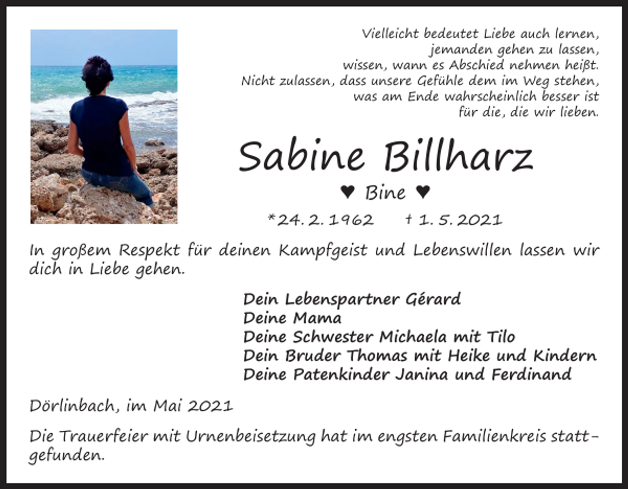 <p>Vielleicht bedeutet Liebe auch lernen,<br />jemanden gehen zu lassen,<br />wissen, wann es Abschied nehmen heißt.<br />Nicht zulassen, dass unsere Gefühle dem im Weg stehen,<br />was am Ende wahrscheinlich besser ist<br />für die, die wir lieben.</p><p>Sabine Billharz<br />♥ Bine ♥</p><p>* 24. 2. 1962 † 1. 5. 2021<br />In großem Respekt für deinen Kampfgeist und Lebenswillen lassen wir<br />dich in Liebe gehen.<br />Dein Lebenspartner Gérard<br />Deine Mama<br />Deine Schwester Michaela mit Tilo<br />Dein Bruder Thomas mit Heike und Kindern<br />Deine Patenkinder Janina und Ferdinand<br />Dörlinbach, im Mai 2021<br />Die Trauerfeier mit Urnenbeisetzung hat im engsten Familienkreis stattgefunden.</p>