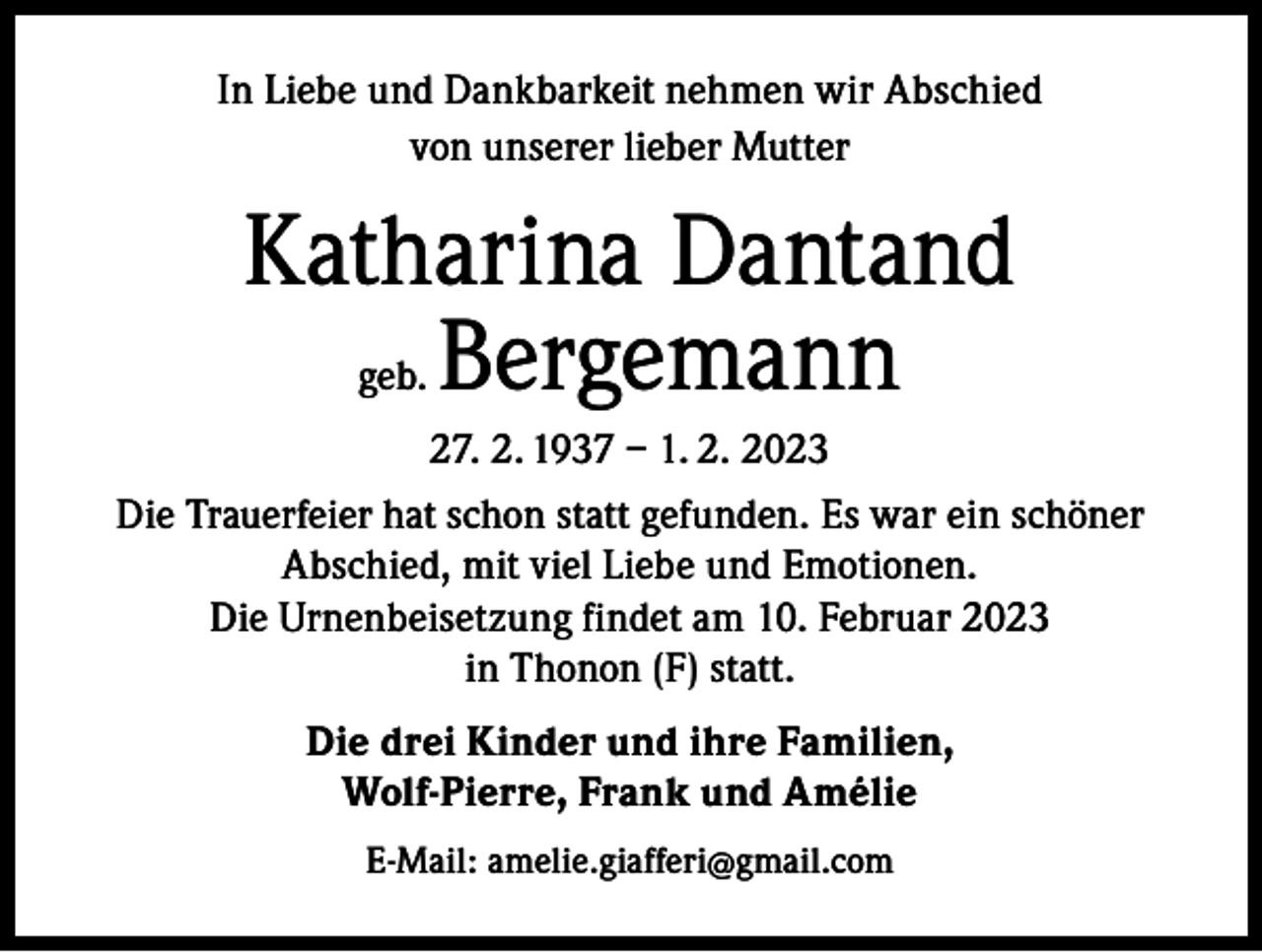 <p>In Liebe und Dankbarkeit nehmen wir Abschied<br />von unserer lieber Mutter</p><p>Katharina Dantand<br />geb. Bergemann<br />27. 2. 1937 – 1. 2. 2023<br />Die Trauerfeier hat schon statt gefunden. Es war ein schöner<br />Abschied, mit viel Liebe und Emotionen.<br />Die Urnenbeisetzung findet am 10. Februar 2023<br />in Thonon (F) statt.<br />Die drei Kinder und ihre Familien,<br />Wolf-Pierre, Frank und Amélie<br />E-Mail: amelie.giafferi@gmail.com</p>