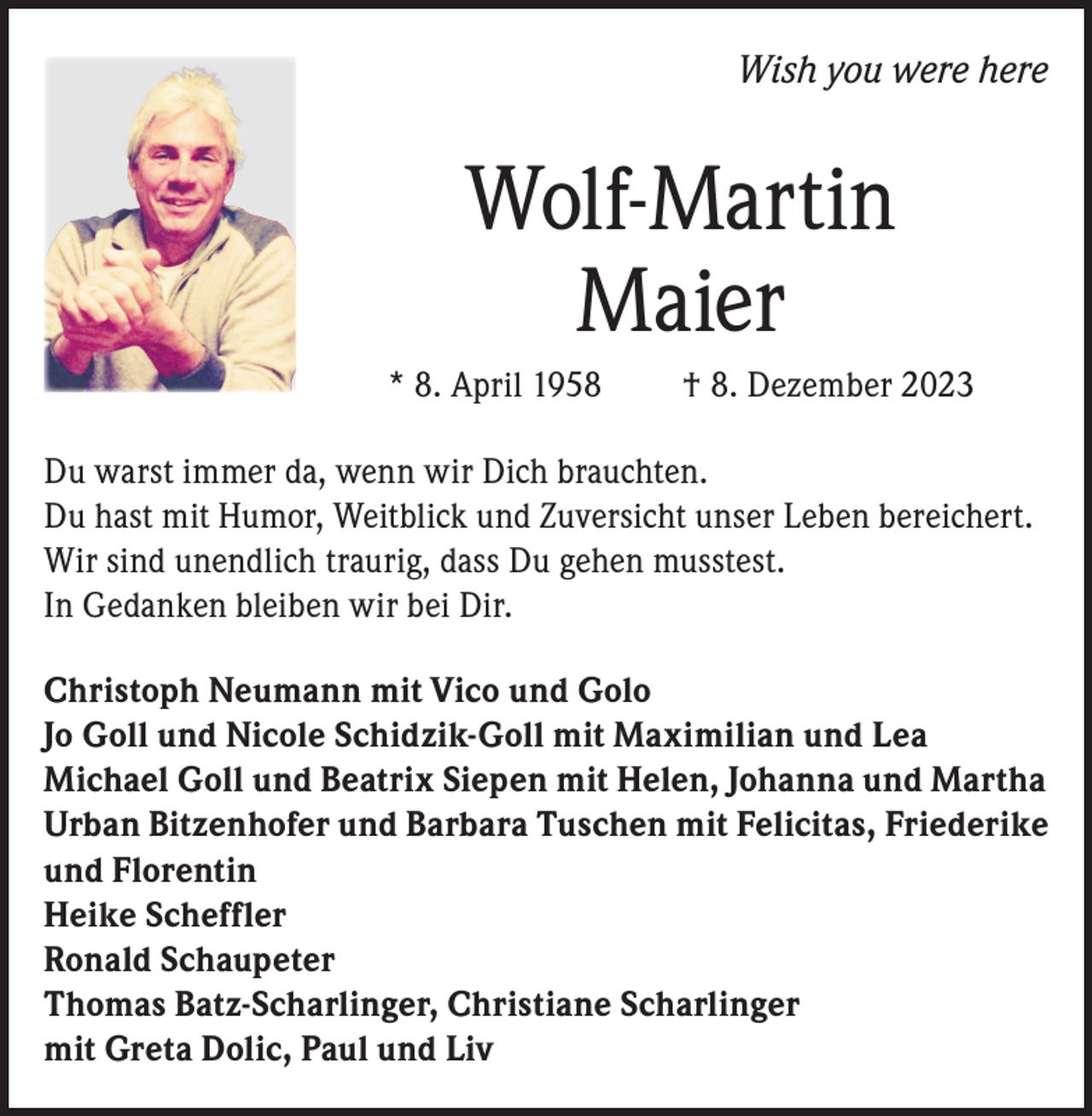 <p>Wish you were here</p><p>Wolf-Martin<br />Maier<br />* 8. April 1958</p><p>† 8. Dezember 2023</p><p>Du warst immer da, wenn wir Dich brauchten.<br />Du hast mit Humor, Weitblick und Zuversicht unser Leben bereichert.<br />Wir sind unendlich traurig, dass Du gehen musstest.<br />In Gedanken bleiben wir bei Dir.<br />Christoph Neumann mit Vico und Golo<br />Jo Goll und Nicole Schidzik-Goll mit Maximilian und Lea<br />Michael Goll und Beatrix Siepen mit Helen, Johanna und Martha<br />Urban Bitzenhofer und Barbara Tuschen mit Felicitas, Friederike<br />und Florentin<br />Heike Scheffler<br />Ronald Schaupeter<br />Thomas Batz-Scharlinger, Christiane Scharlinger<br />mit Greta Dolic, Paul und Liv</p>