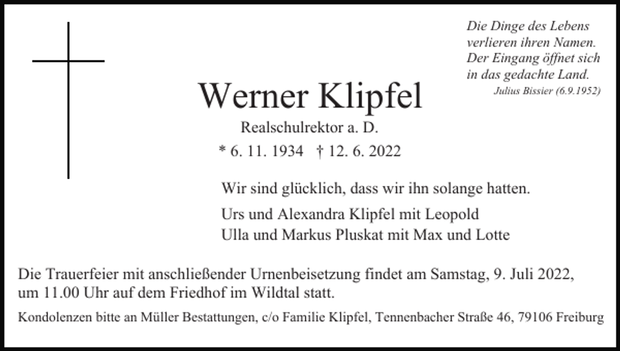 <p>Werner Klipfel</p><p>Die Dinge des Lebens<br />verlieren ihren Namen.<br />Der Eingang öffnet sich<br />in das gedachte Land.<br />Julius Bissier (6.9.1952)</p><p>Realschulrektor a. D.<br />* 6. 11. 1934 † 12. 6. 2022<br />Wir sind glücklich, dass wir ihn solange hatten.<br />Urs und Alexandra Klipfel mit Leopold<br />Ulla und Markus Pluskat mit Max und Lotte<br />Die Trauerfeier mit anschließender Urnenbeisetzung findet am Samstag, 9. Juli 2022,<br />um 11.00 Uhr auf dem Friedhof im Wildtal statt.<br />Kondolenzen bitte an Müller Bestattungen, c/o Familie Klipfel, Tennenbacher Straße 46, 79106 Freiburg</p>