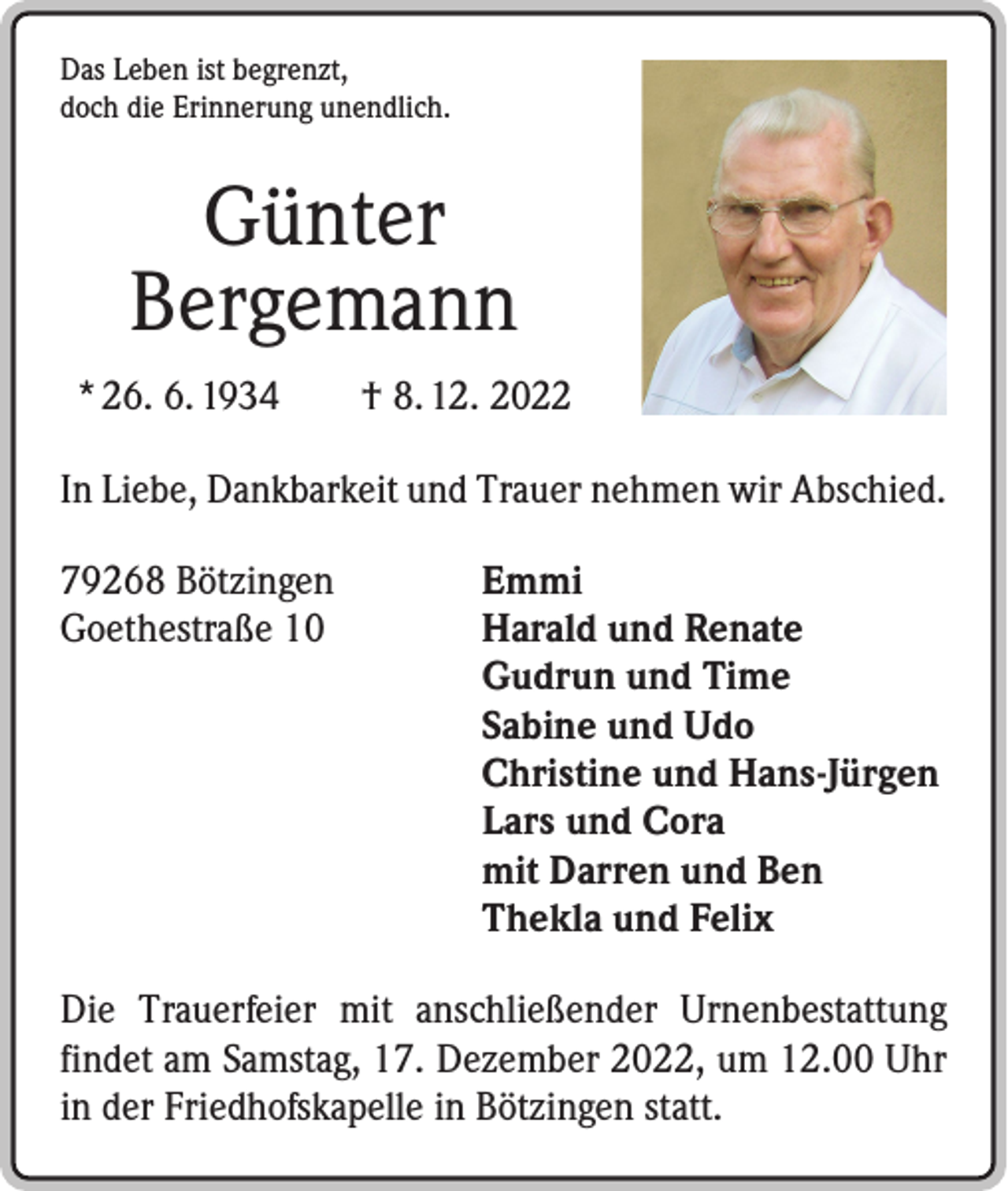 <p>Das Leben ist begrenzt,<br />doch die Erinnerung unendlich.</p><p>Günter<br />Bergemann<br />* 26. 6. 1934 † 8. 12. 2022<br />In Liebe, Dankbarkeit und Trauer nehmen wir Abschied.<br />79268 Bötzingen<br />Emmi<br />Goethestraße 10 Harald und Renate<br />Gudrun und Time<br />Sabine und Udo<br />Christine und Hans-Jürgen<br />Lars und Cora<br />mit Darren und Ben<br />Thekla und Felix<br />Die Trauerfeier mit anschließender Urnenbestattung<br />findet am Samstag, 17. Dezember 2022, um 12.00 Uhr<br />in der Friedhofskapelle in Bötzingen statt.</p>