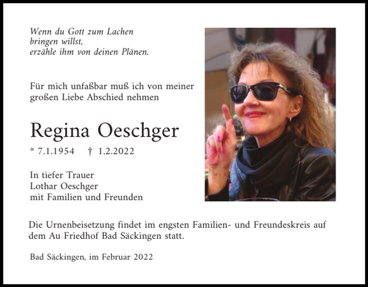 <p>Wenn du Gott zum Lachen<br />bringen willst,<br />erzähle ihm von deinen Plänen.</p><p>Für mich unfaßbar muß ich von meiner<br />großen Liebe Abschied nehmen</p><p>Regina Oeschger<br />* 7.1.1954</p><p>£ 1.2.2022</p><p>In tiefer Trauer<br />Lothar Oeschger<br />mit Familien und Freunden<br />Die Urnenbeisetzung findet im engsten Familien- und Freundeskreis auf<br />dem Au Friedhof Bad Säckingen statt.<br />Bad Säckingen, im Februar 2022</p>