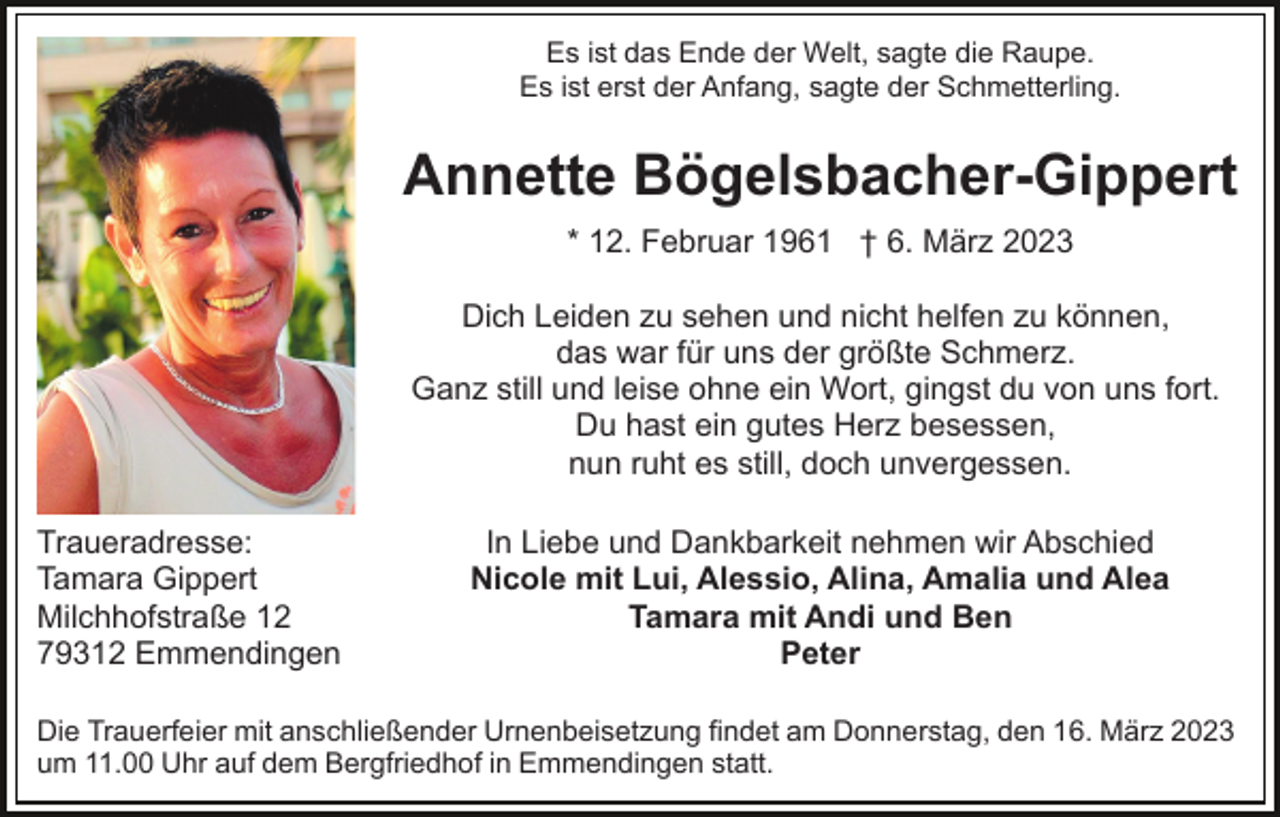 <p>Es ist das Ende der Welt, sagte die Raupe.<br />Es ist erst der Anfang, sagte der Schmetterling.</p><p>Annette Bögelsbacher-Gippert<br />* 12. Februar 1961 † 6. März 2023<br />Dich Leiden zu sehen und nicht helfen zu können,<br />das war für uns der größte Schmerz.<br />Ganz still und leise ohne ein Wort, gingst du von uns fort.<br />Du hast ein gutes Herz besessen,<br />nun ruht es still, doch unvergessen.<br />Traueradresse:<br />Tamara Gippert<br />Milchhofstraße 12<br />79312 Emmendingen</p><p>In Liebe und Dankbarkeit nehmen wir Abschied<br />Nicole mit Lui, Alessio, Alina, Amalia und Alea<br />Tamara mit Andi und Ben<br />Peter</p><p>Die Trauerfeier mit anschließender Urnenbeisetzung findet am Donnerstag, den 16. März 2023<br />um 11.00 Uhr auf dem Bergfriedhof in Emmendingen statt.</p>