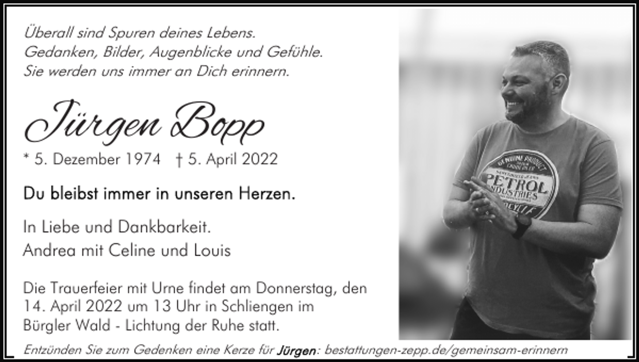 <p>Überall sind Spuren deines Lebens.<br />Gedanken, Bilder, Augenblicke und Gefühle.<br />Sie werden uns immer an Dich erinnern.</p><p>Jürgen Bopp</p><p>* 5. Dezember 1974 † 5. April 2022</p><p>In Liebe und Dankbarkeit.<br />Andrea mit Celine und Louis<br />Die Trauerfeier mit Urne findet am Donnerstag, den<br />14. April 2022 um 13 Uhr in Schliengen im<br />Bürgler Wald - Lichtung der Ruhe statt.<br />Entzünden Sie zum Gedenken eine Kerze für</p><p>: bestattungen-zepp.de/gemeinsam-erinnern</p>