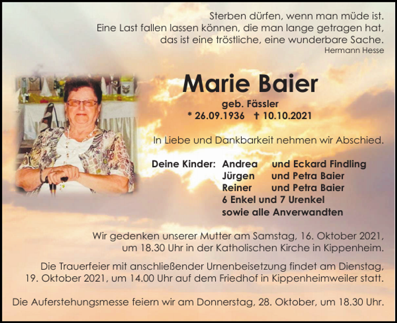 <p>Sterben dürfen, wenn man müde ist.<br />Eine Last fallen lassen können, die man lange getragen hat,<br />das ist eine tröstliche, eine wunderbare Sache.<br />Hermann Hesse</p><p>Marie Baier<br />geb. Fässler<br />* 26.09.1936  10.10.2021<br />In Liebe und Dankbarkeit nehmen wir Abschied.<br />Deine Kinder: Andrea und Eckard Findling<br />Jürgen<br />und Petra Baier<br />Reiner<br />und Petra Baier<br />6 Enkel und 7 Urenkel<br />sowie alle Anverwandten<br />Wir gedenken unserer Mutter am Samstag, 16. Oktober 2021,<br />um 18.30 Uhr in der Katholischen Kirche in Kippenheim.<br />Die Trauerfeier mit anschließender Urnenbeisetzung findet am Dienstag,<br />19. Oktober 2021, um 14.00 Uhr auf dem Friedhof in Kippenheimweiler statt.<br />Die Auferstehungsmesse feiern wir am Donnerstag, 28. Oktober, um 18.30 Uhr.</p>