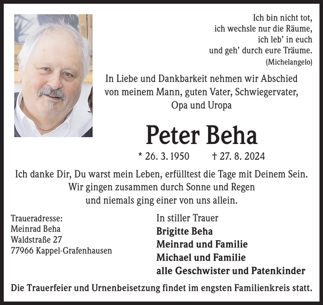 <p>Ich bin nicht tot,<br />ich wechsle nur die Räume,<br />ich leb’ in euch<br />und geh’ durch eure Träume.<br />(Michelangelo)</p><p>In Liebe und Dankbarkeit nehmen wir Abschied<br />von meinem Mann, guten Vater, Schwiegervater,<br />Opa und Uropa</p><p>Peter Beha</p><p>* 26. 3. 1950</p><p>† 27. 8. 2024</p><p>Ich danke Dir, Du warst mein Leben, erfülltest die Tage mit Deinem Sein.<br />Wir gingen zusammen durch Sonne und Regen<br />und niemals ging einer von uns allein.<br />Traueradresse:<br />Meinrad Beha<br />Waldstraße 27966 Kappel-Grafenhausen</p><p>In stiller Trauer<br />Brigitte Beha<br />Meinrad und Familie<br />Michael und Familie<br />alle Geschwister und Patenkinder</p><p>Die Trauerfeier und Urnenbeisetzung findet im engsten Familienkreis statt.</p>