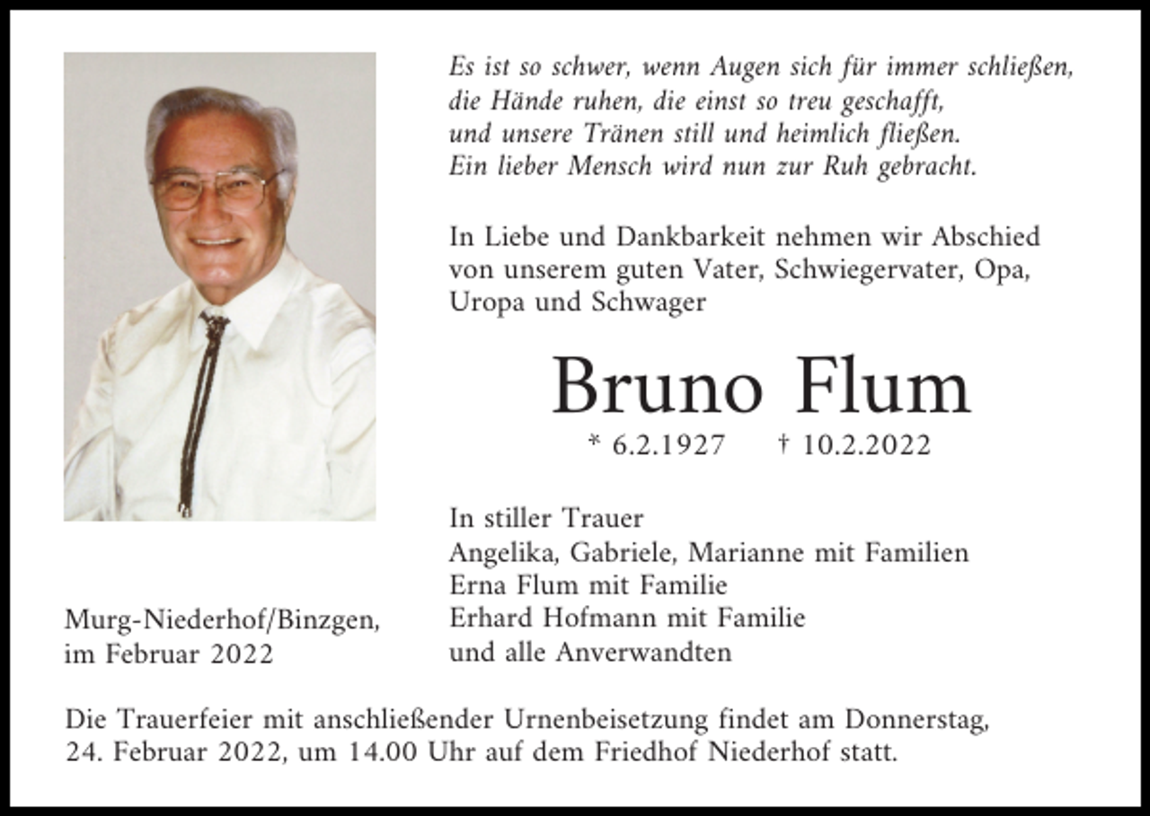 <p>Es ist so schwer, wenn Augen sich für immer schließen,<br />die Hände ruhen, die einst so treu geschafft,<br />und unsere Tränen still und heimlich fließen.<br />Ein lieber Mensch wird nun zur Ruh gebracht.<br />In Liebe und Dankbarkeit nehmen wir Abschied<br />von unserem guten Vater, Schwiegervater, Opa,<br />Uropa und Schwager</p><p>Bruno Flum<br />* 6.2.1927</p><p>Murg-Niederhof/Binzgen,<br />im Februar 2022</p><p>† 10.2.2022</p><p>In stiller Trauer<br />Angelika, Gabriele, Marianne mit Familien<br />Erna Flum mit Familie<br />Erhard Hofmann mit Familie<br />und alle Anverwandten</p><p>Die Trauerfeier mit anschließender Urnenbeisetzung findet am Donnerstag,<br />24. Februar 2022, um 14.00 Uhr auf dem Friedhof Niederhof statt.</p>