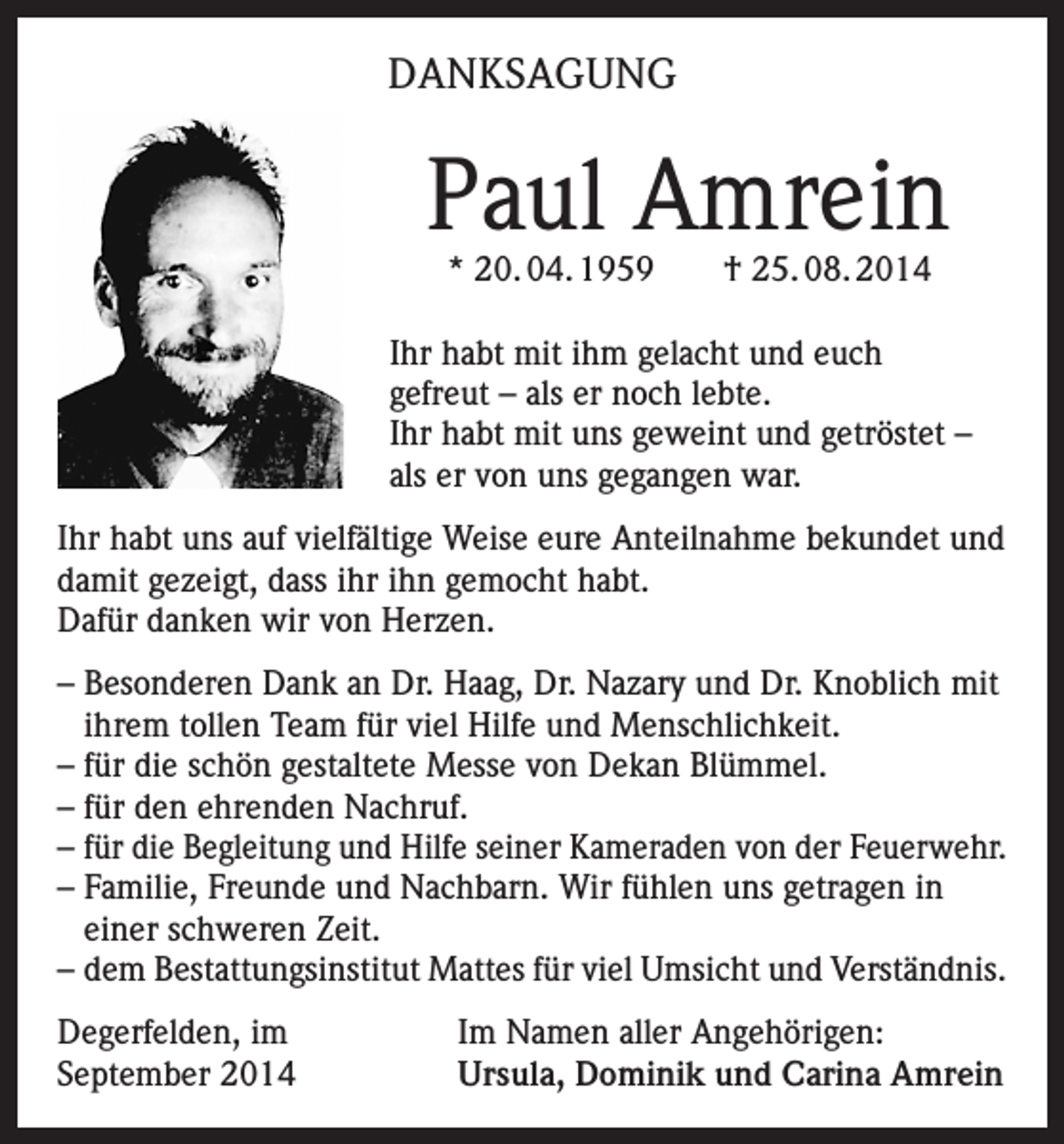 <p>DANKSAGUNG</p><p>Paul Amrein<br />* 20. 04. 1959 † 25. 08. 2014</p><p>Ihr habt mit ihm gelacht und euch<br />gefreut – als er noch lebte.<br />Ihr habt mit uns geweint und getröstet –<br />als er von uns gegangen war.<br />Ihr habt uns auf vielfältige Weise eure Anteilnahme bekundet und<br />damit gezeigt, dass ihr ihn gemocht habt.<br />Dafür danken wir von Herzen.<br />– Besonderen Dank an Dr. Haag, Dr. Nazary und Dr. Knoblich mit<br />ihrem tollen Team für viel Hilfe und Menschlichkeit.<br />– für die schön gestaltete Messe von Dekan Blümmel.<br />– für den ehrenden Nachruf.<br />– für die Begleitung und Hilfe seiner Kameraden von der Feuerwehr.<br />– Familie, Freunde und Nachbarn. Wir fühlen uns getragen in<br />einer schweren Zeit.<br />– dem Bestattungsinstitut Mattes für viel Umsicht und Verständnis.<br />Degerfelden, im<br />September 2014</p><p>Im Namen aller Angehörigen:<br />Ursula, Dominik und Carina Amrein</p>