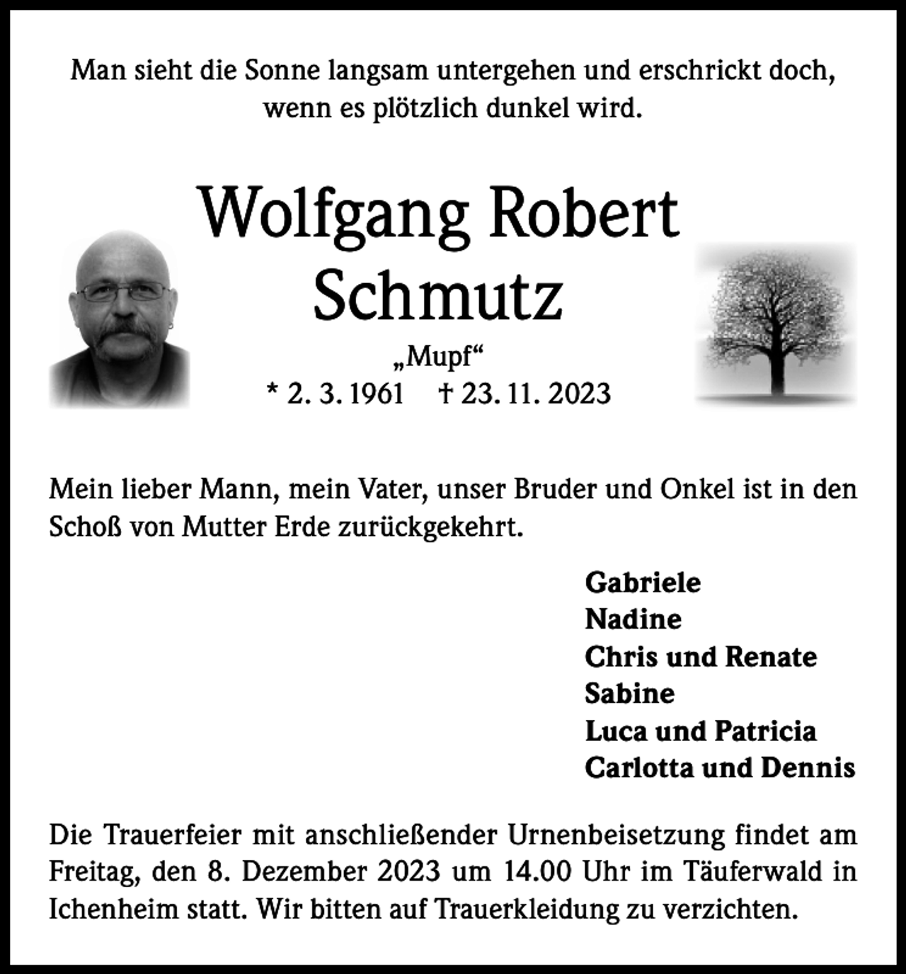 <p>Man sieht die Sonne langsam untergehen und erschrickt doch,<br />wenn es plötzlich dunkel wird.</p><p>Wolfgang Robert<br />Schmutz<br />„Mupf“<br />* 2. 3. 1961 † 23. 11. 2023<br />Mein lieber Mann, mein Vater, unser Bruder und Onkel ist in den<br />Schoß von Mutter Erde zurückgekehrt.<br />Gabriele<br />Nadine<br />Chris und Renate<br />Sabine<br />Luca und Patricia<br />Carlotta und Dennis<br />Die Trauerfeier mit anschließender Urnenbeisetzung findet am<br />Freitag, den 8. Dezember 2023 um 14.00 Uhr im Täuferwald in<br />Ichenheim statt. Wir bitten auf Trauerkleidung zu verzichten.</p>