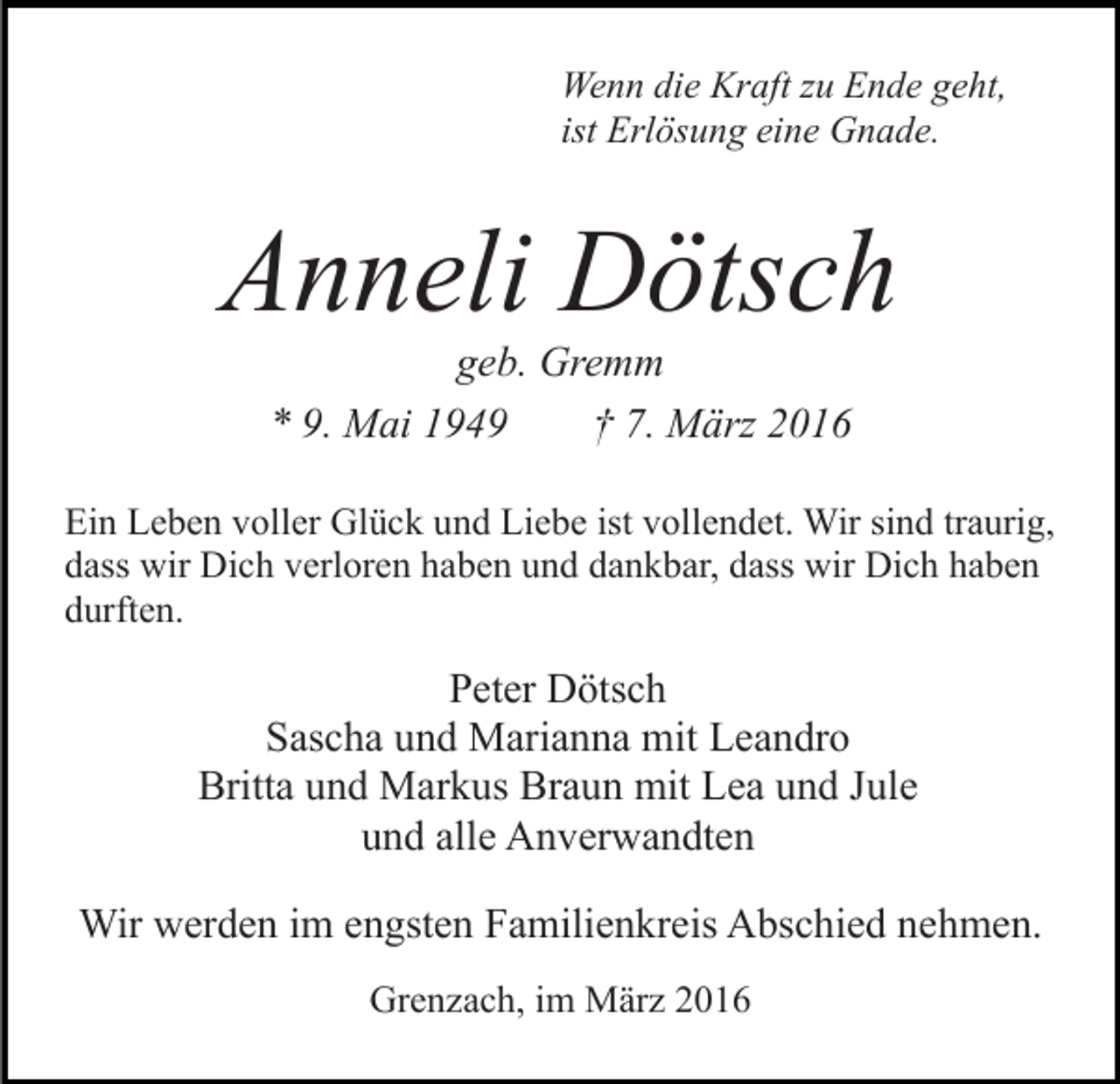 <p>Wenn die Kraft zu Ende geht,<br />ist Erlösung eine Gnade.</p><p>Anneli Dötsch<br />geb. Gremm<br />* 9. Mai 1949<br />† 7. März 2016<br />Ein Leben voller Glück und Liebe ist vollendet. Wir sind traurig,<br />dass wir Dich verloren haben und dankbar, dass wir Dich haben<br />durften.</p><p>Peter Dötsch<br />Sascha und Marianna mit Leandro<br />Britta und Markus Braun mit Lea und Jule<br />und alle Anverwandten<br />Wir werden im engsten Familienkreis Abschied nehmen.<br />Grenzach, im März 2016</p>