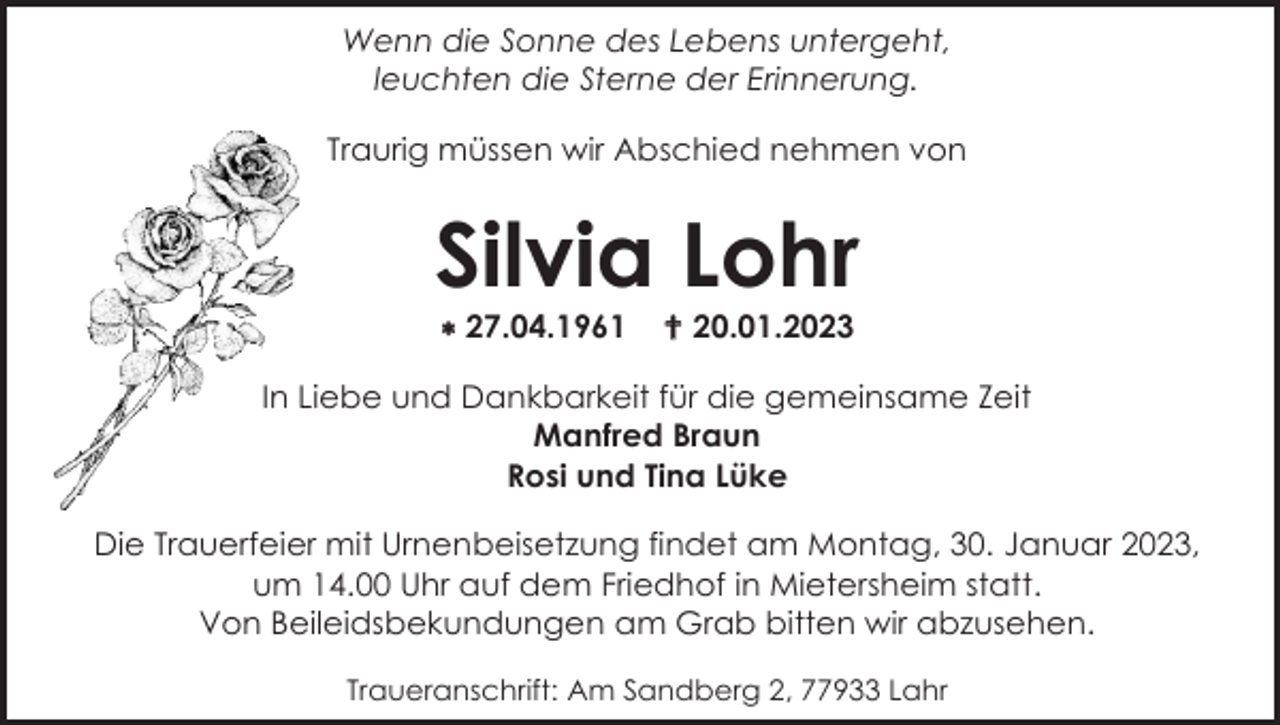 <p>Wenn die Sonne des Lebens untergeht,<br />leuchten die Sterne der Erinnerung.<br />Traurig müssen wir Abschied nehmen von</p><p>Silvia Lohr<br />* 27.04.1961</p><p>† 20.01.2023</p><p>In Liebe und Dankbarkeit für die gemeinsame Zeit<br />Manfred Braun<br />Rosi und Tina Lüke<br />Die Trauerfeier mit Urnenbeisetzung findet am Montag, 30. Januar 2023,<br />um 14.00 Uhr auf dem Friedhof in Mietersheim statt.<br />Von Beileidsbekundungen am Grab bitten wir abzusehen.<br />Traueranschrift: Am Sandberg 2, 77933 Lahr</p>
