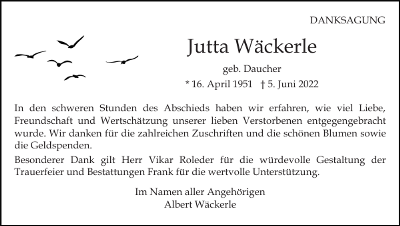 <p>DANKSAGUNG</p><p>Jutta Wäckerle<br />geb. Daucher<br />* 16. April 1951 † 5. Juni 2022<br />In den schweren Stunden des Abschieds haben wir erfahren, wie viel Liebe,<br />Freundschaft und Wertschätzung unserer lieben Verstorbenen entgegengebracht<br />wurde. Wir danken für die zahlreichen Zuschriften und die schönen Blumen sowie<br />die Geldspenden.<br />Besonderer Dank gilt Herr Vikar Roleder für die würdevolle Gestaltung der<br />Trauerfeier und Bestattungen Frank für die wertvolle Unterstützung.<br />Im Namen aller Angehörigen<br />Albert Wäckerle</p>