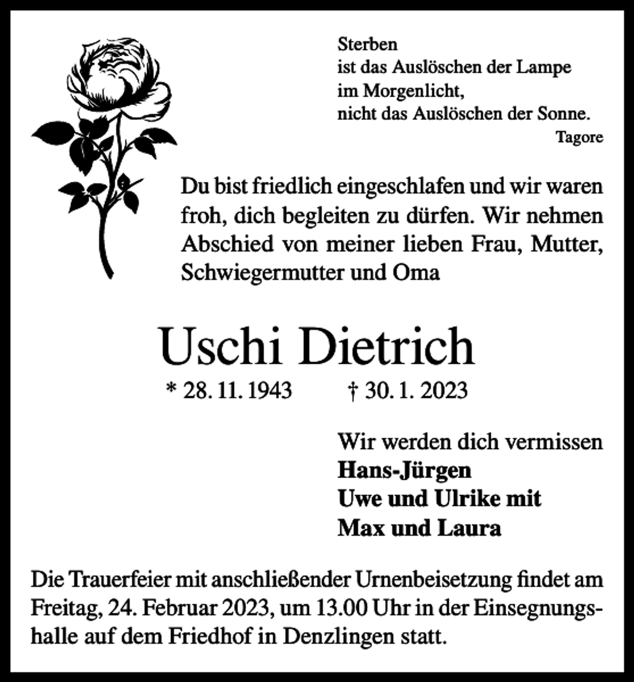 <p>Sterben<br />ist das Auslöschen der Lampe<br />im Morgenlicht,<br />nicht das Auslöschen der Sonne.<br />Tagore</p><p>Du bist friedlich eingeschlafen und wir waren<br />froh, dich begleiten zu dürfen. Wir nehmen<br />Abschied von meiner lieben Frau, Mutter,<br />Schwiegermutter und Oma</p><p>Uschi Dietrich<br />* 28. 11. 1943</p><p>† 30. 1. 2023</p><p>Wir werden dich vermissen<br />Hans-Jürgen<br />Uwe und Ulrike mit<br />Max und Laura<br />Die Trauerfeier mit anschließender Urnenbeisetzung findet am<br />Freitag, 24. Februar 2023, um 13.00 Uhr in der Einsegnungshalle auf dem Friedhof in Denzlingen statt.</p>