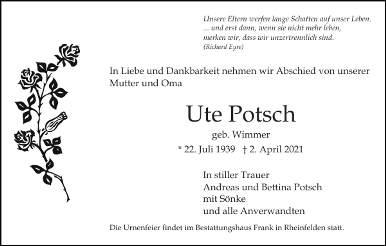 <p>Unsere Eltern werfen lange Schatten auf unser Leben.<br />... und erst dann, wenn sie nicht mehr leben,<br />merken wir, dass wir unzertrennlich sind.<br />(Richard Eyre)</p><p>In Liebe und Dankbarkeit nehmen wir Abschied von unserer<br />Mutter und Oma</p><p>Ute Potsch<br />geb. Wimmer<br />* 22. Juli 1939 † 2. April 2021<br />In stiller Trauer<br />Andreas und Bettina Potsch<br />mit Sönke<br />und alle Anverwandten<br />Die Urnenfeier findet im Bestattungshaus Frank in Rheinfelden statt.</p>