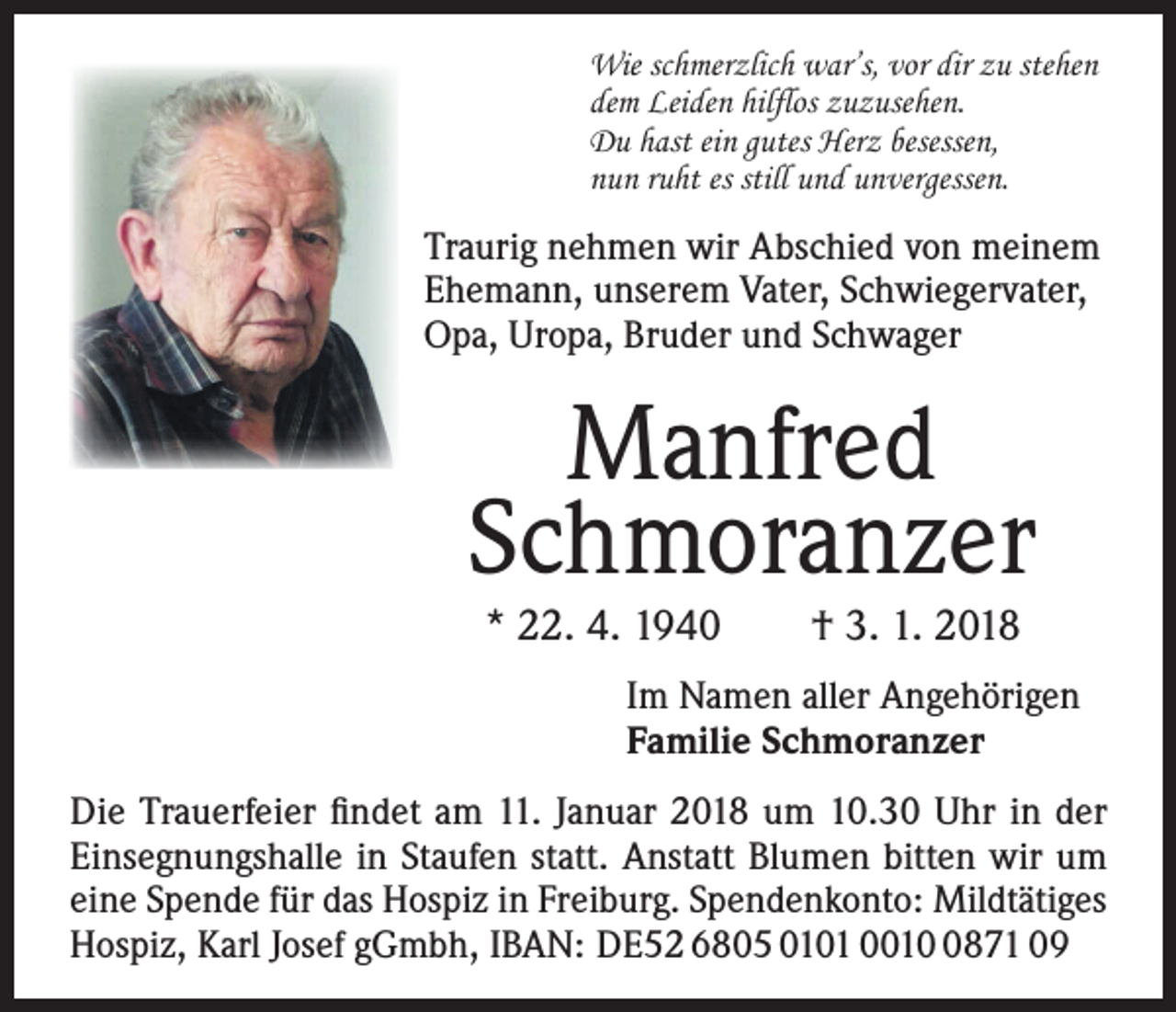 <p>Wie schmerzlich war’s, vor dir zu stehen<br />dem Leiden hilflos zuzusehen.<br />Du hast ein gutes Herz besessen,<br />nun ruht es still und unvergessen.</p><p>Traurig nehmen wir Abschied von meinem<br />Ehemann, unserem Vater, Schwiegervater,<br />Opa, Uropa, Bruder und Schwager</p><p>Manfred<br />Schmoranzer<br />* 22. 4. 1940 † 3. 1. 2018</p><p>Im Namen aller Angehörigen<br />Familie Schmoranzer<br />Die Trauerfeier findet am 11. Januar 2018 um 10.30 Uhr in der<br />Einsegnungshalle in Staufen statt. Anstatt Blumen bitten wir um<br />eine Spende für das Hospiz in Freiburg. Spendenkonto: Mildtätiges<br />Hospiz, Karl Josef gGmbh, IBAN: DE52 6805 0101 001871 09</p>