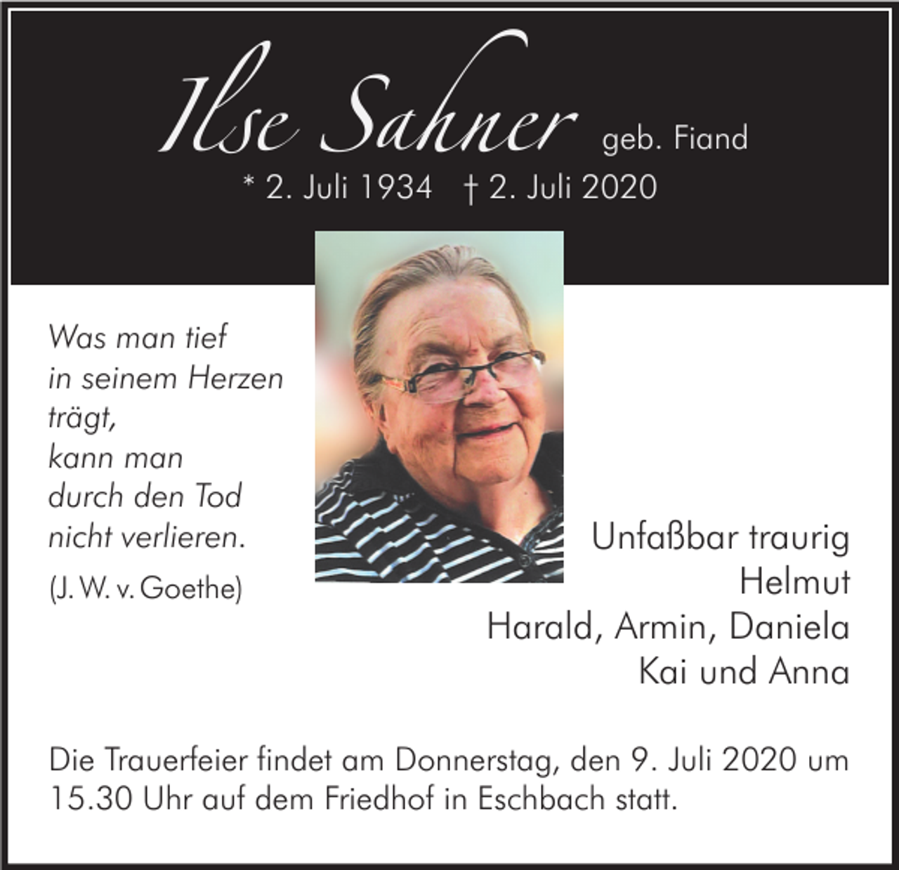 <p>Ilse Sahner</p><p>geb. Fiand</p><p>* 2. Juli 1934 † 2. Juli 2020</p><p>Was man tief<br />in seinem Herzen<br />trägt,<br />kann man<br />durch den Tod<br />nicht verlieren.<br />(J. W. v.Goethe)</p><p>Unfaßbar traurig<br />Helmut<br />Harald, Armin, Daniela<br />Kai und Anna</p><p>Die Trauerfeier findet am Donnerstag, den 9. Juli 2020 um<br />15.30 Uhr auf dem Friedhof in Eschbach statt.</p>
