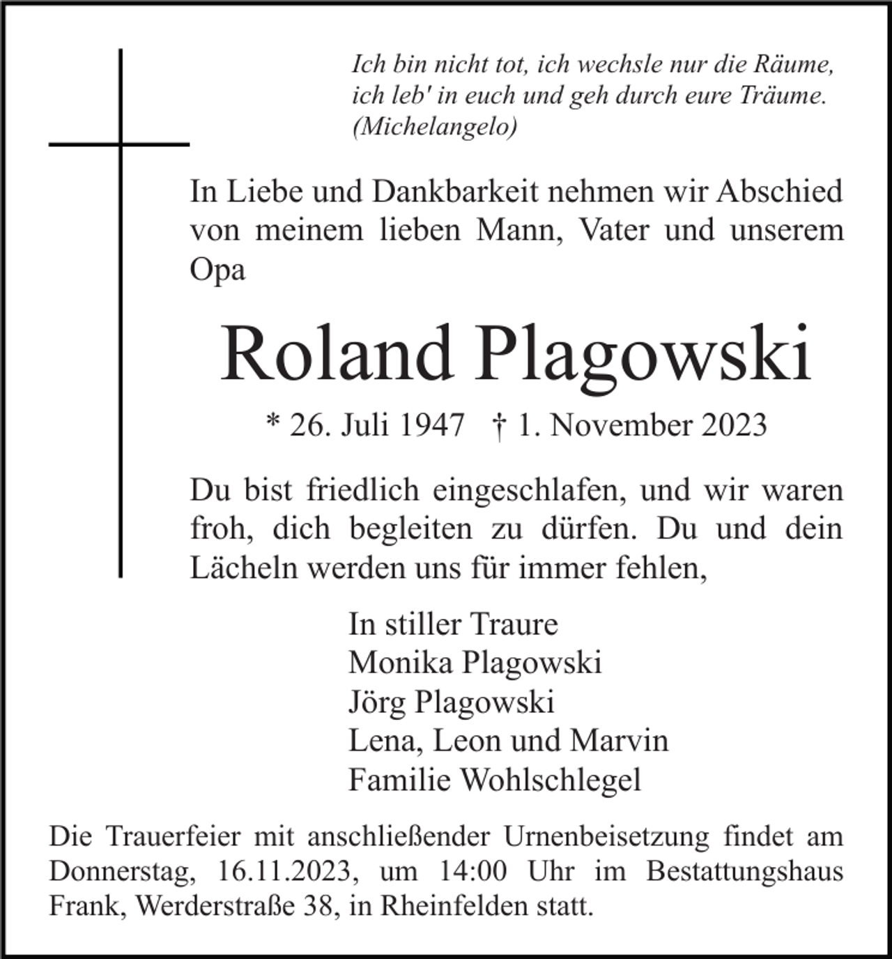 <p>Ich bin nicht tot, ich wechsle nur die Räume,<br />ich leb' in euch und geh durch eure Träume.<br />(Michelangelo)</p><p>In Liebe und Dankbarkeit nehmen wir Abschied<br />von meinem lieben Mann, Vater und unserem<br />Opa</p><p>Roland Plagowski<br />* 26. Juli 1947 † 1. November 2023<br />Du bist friedlich eingeschlafen, und wir waren<br />froh, dich begleiten zu dürfen. Du und dein<br />Lächeln werden uns für immer fehlen,<br />In stiller Traure<br />Monika Plagowski<br />Jörg Plagowski<br />Lena, Leon und Marvin<br />Familie Wohlschlegel<br />Die Trauerfeier mit anschließender Urnenbeisetzung findet am<br />Donnerstag, 16.11.2023, um 14:00 Uhr im Bestattungshaus<br />Frank, Werderstraße 38, in Rheinfelden statt.</p>