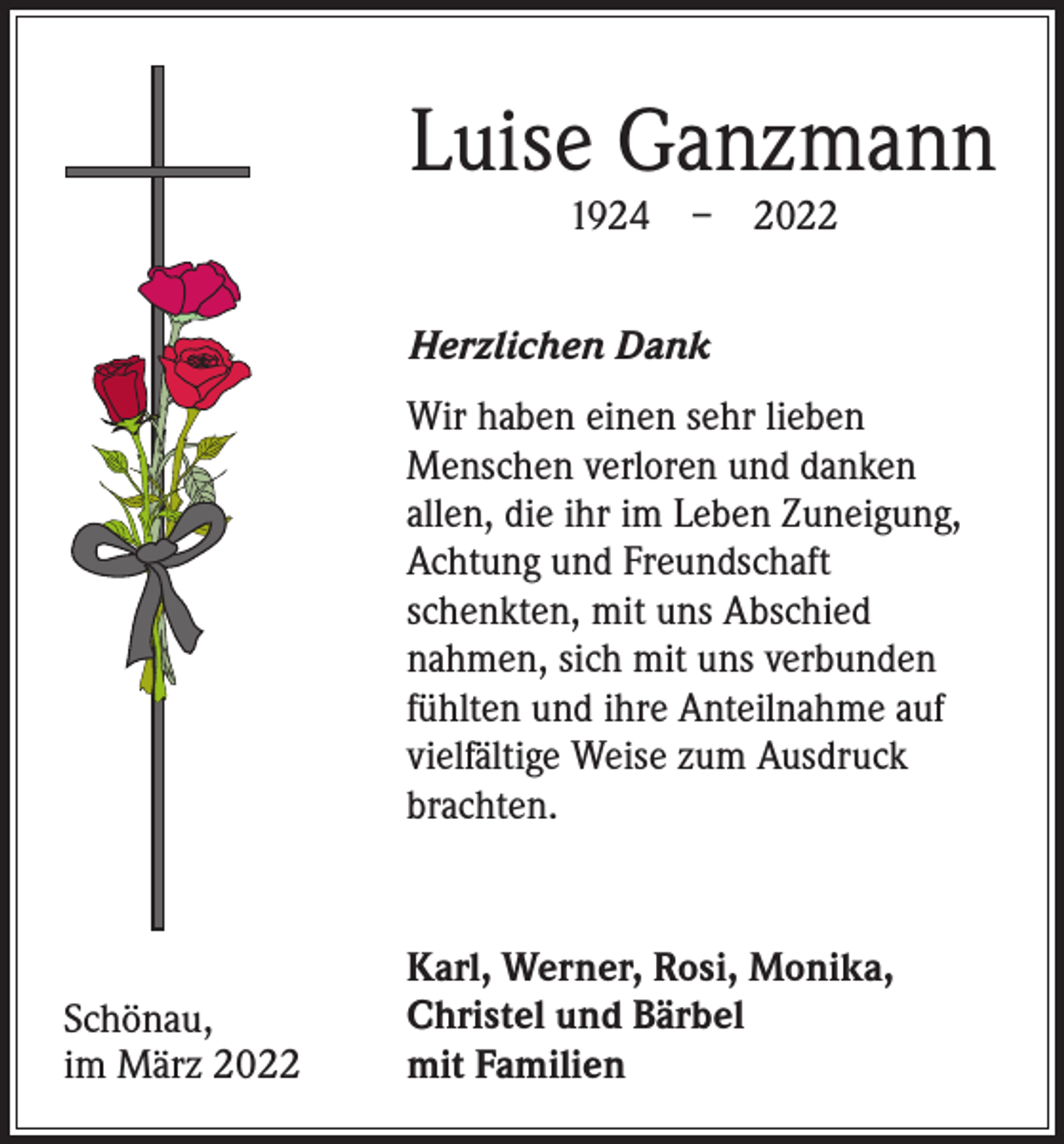 <p>Luise Ganzmann<br />1924 – 2022</p><p>Herzlichen Dank<br />Wir haben einen sehr lieben<br />­Menschen verloren und danken<br />allen, die ihr im Leben Zuneigung,<br />Achtung und Freundschaft<br />­schenkten, mit uns Abschied<br />nahmen, sich mit uns verbunden<br />fühlten und ihre Anteilnahme auf<br />vielfältige Weise zum Ausdruck<br />brachten.</p><p>Schönau,<br />im März 2022</p><p>Karl, Werner, Rosi, Monika,<br />Christel und Bärbel<br />mit Familien</p>