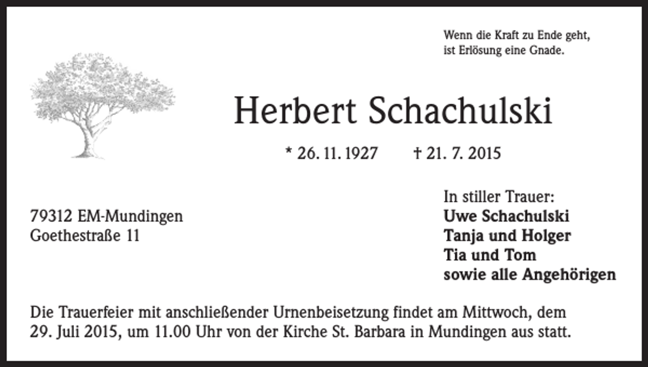 <p>Wenn die Kraft zu Ende geht,<br />ist Erlösung eine Gnade.</p><p>Herbert Schachulski<br />* 26. 11. 1927 † 21. 7. 2015</p><p>In stiller Trauer:<br />79312 EM-Mundingen<br />Uwe Schachulski<br />Goethestraße 11 Tanja und Holger<br />Tia und Tom<br />sowie alle Angehörigen<br />Die Trauerfeier mit anschließender Urnenbeisetzung findet am Mittwoch, dem<br />29. Juli 2015, um 11.00 Uhr von der Kirche St. Barbara in Mundingen aus statt.</p>