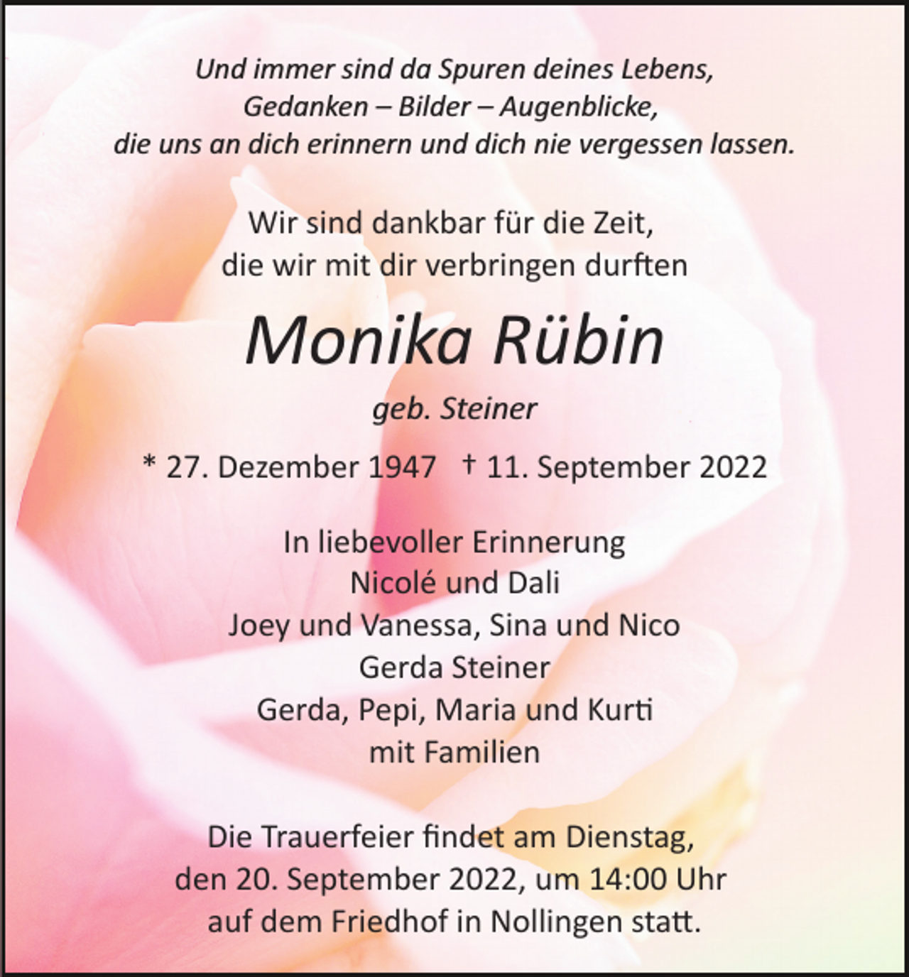 <p>Und immer sind da Spuren deines Lebens,<br />Gedanken – Bilder – Augenblicke,<br />die uns an dich erinnern und dich nie vergessen lassen.</p><p>Wir sind dankbar für die Zeit,<br />die wir mit dir verbringen durften</p><p>Monika Rübin<br />geb. Steiner<br />* 27. Dezember 1947 † 11. September 2022<br />In liebevoller Erinnerung<br />Nicolé und Dali<br />Joey und Vanessa, Sina und Nico<br />Gerda Steiner<br />Gerda, Pepi, Maria und Kurti<br />mit Familien<br />Die Trauerfeier ﬁndet am Dienstag,<br />den 20. September 2022, um 14:00 Uhr<br />auf dem Friedhof in Nollingen statt.</p>