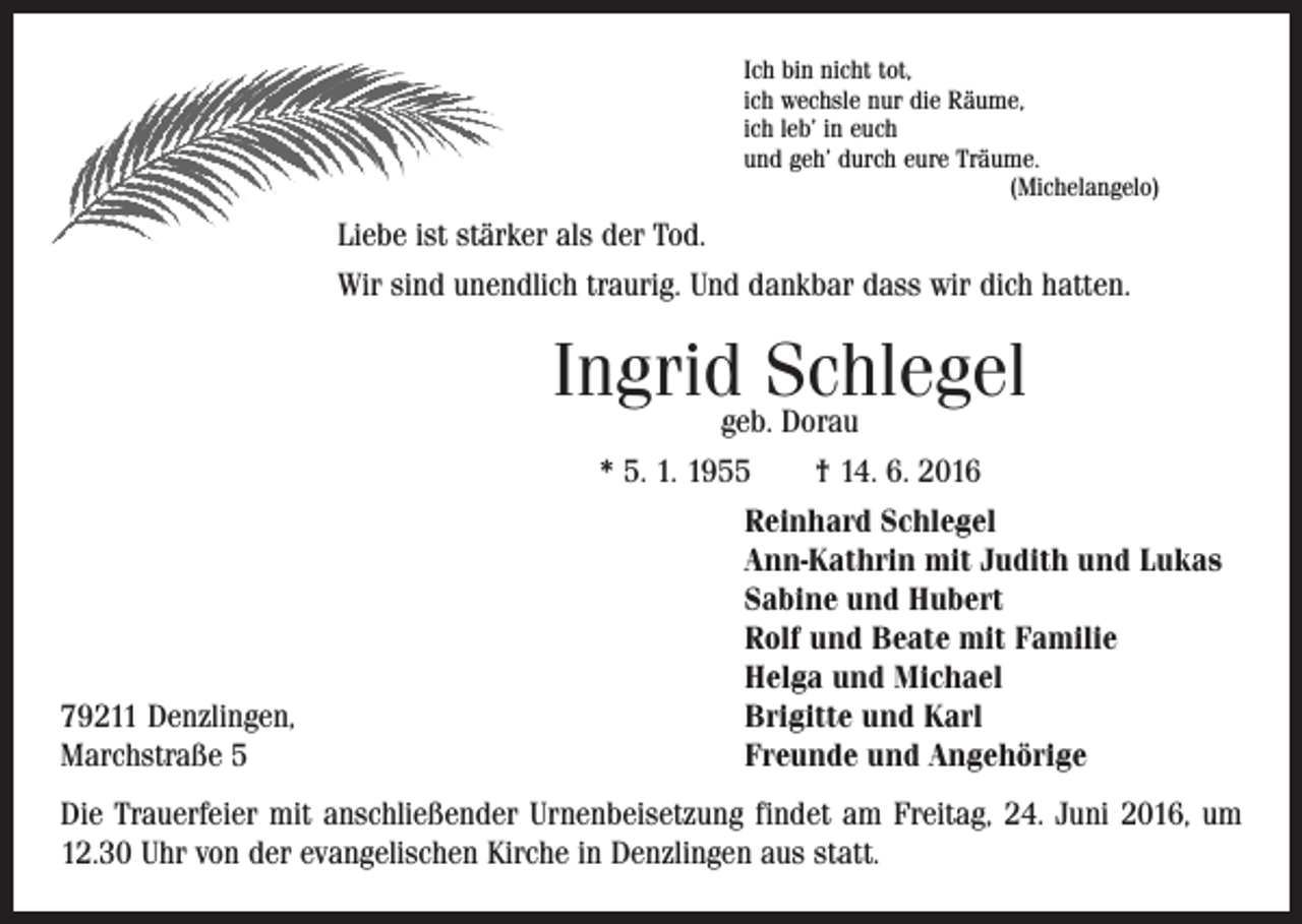 <p>Ich bin nicht tot,<br />ich wechsle nur die Räume,<br />ich leb’ in euch<br />und geh’ durch eure Träume.<br />(Michelangelo)</p><p>Liebe ist stärker als der Tod.<br />Wir sind unendlich traurig. Und dankbar dass wir dich hatten.</p><p>Ingridgeb.Schlegel<br />Dorau</p><p>79211 Denzlingen,<br />Marchstraße 5</p><p>* 5. 1. 1955 † 14. 6. 2016<br />Reinhard Schlegel<br />Ann-Kathrin mit Judith und Lukas<br />Sabine und Hubert<br />Rolf und Beate mit Familie<br />Helga und Michael<br />Brigitte und Karl<br />Freunde und Angehörige</p><p>Die Trauerfeier mit anschließender Urnenbeisetzung findet am Freitag, 24. Juni 2016, um<br />12.30 Uhr von der evangelischen Kirche in Denzlingen aus statt.</p>