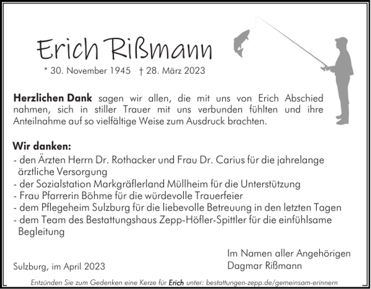 <p>Erich Rißmann<br />* 30. November 1945 † 28. März 2023</p><p>Herzlichen Dank sagen wir allen, die mit uns von Erich Abschied<br />nahmen, sich in stiller Trauer mit uns verbunden fühlten und ihre<br />Anteilnahme auf so vielfältige Weise zum Ausdruck brachten.</p><p>Wir danken:<br />- den Ärzten Herrn Dr. Rothacker und Frau Dr. Carius für die jahrelange<br />ärztliche Versorgung<br />- der Sozialstation Markgräflerland Müllheim für die Unterstützung<br />- Frau Pfarrerin Böhme für die würdevolle Trauerfeier<br />- dem Pflegeheim Sulzburg für die liebevolle Betreuung in den letzten Tagen<br />- dem Team des Bestattungshaus Zepp-Höfler-Spittler für die einfühlsame<br />Begleitung<br />Sulzburg, im April 2023<br />Entzünden Sie zum Gedenken eine Kerze für</p><p>Im Namen aller Angehörigen<br />Dagmar Rißmann<br />unter: bestattungen-zepp.de/gemeinsam-erinnern</p>