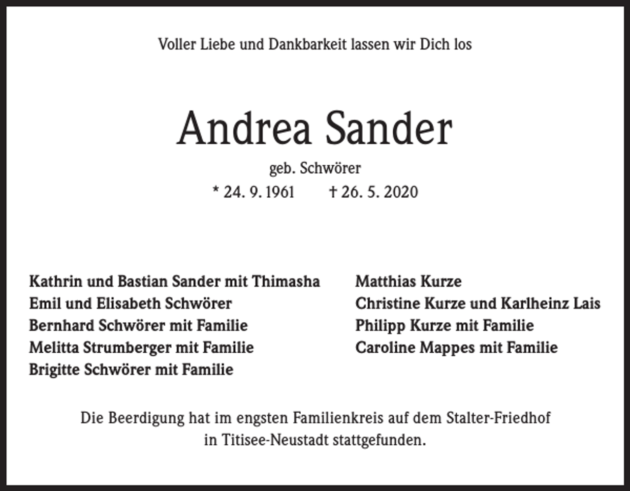 <p>Voller Liebe und Dankbarkeit lassen wir Dich los</p><p>Andrea Sander<br />geb. Schwörer<br />* 24. 9. 1961 † 26. 5. 2020</p><p>Kathrin und Bastian Sander mit Thimasha<br />Emil und Elisabeth Schwörer<br />Bernhard Schwörer mit Familie<br />Melitta Strumberger mit Familie<br />Brigitte Schwörer mit Familie</p><p>Matthias Kurze<br />Christine Kurze und Karlheinz Lais<br />Philipp Kurze mit Familie<br />Caroline Mappes mit Familie</p><p>Die Beerdigung hat im engsten Familienkreis auf dem Stalter-Friedhof<br />in Titisee-Neustadt stattgefunden.</p>