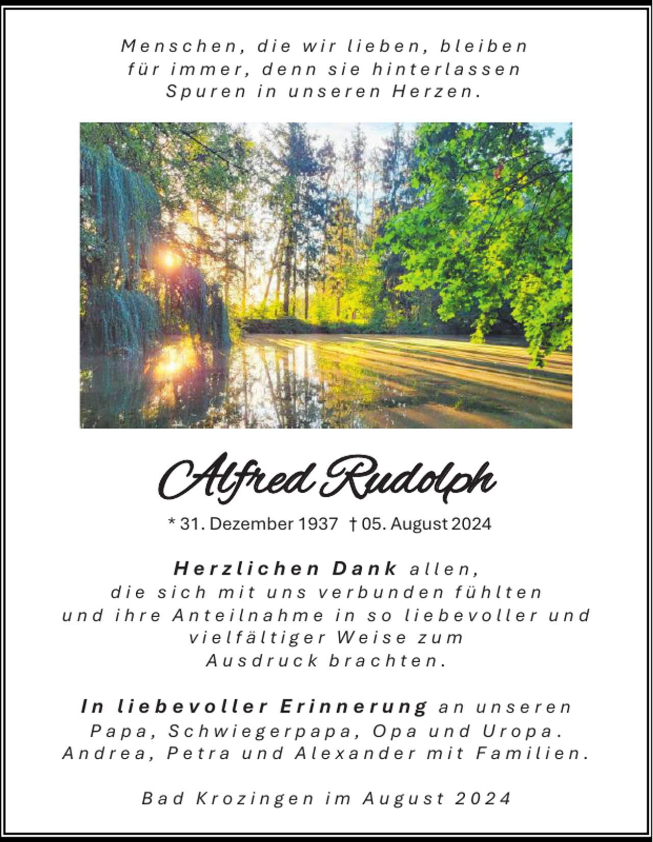 <p>Menschen, die wir lieben, bleiben<br />für immer, denn sie hinterlassen<br />Spuren in unseren Herzen.</p><p>Alfred Rudolph<br />* 31. Dezember 1937 † 05. August 2024</p><p>Herzlichen Dank allen,<br />die sich mit uns verbunden fühlten<br />und ihre Anteilnahme in so liebevoller und<br />vielfältiger Weise zum<br />Ausdruck brachten.<br />In liebevoller Erinnerung an unseren<br />Papa, Schwiegerpapa, Opa und Uropa.<br />Andrea, Petra und Alexander mit Familien.<br />Bad Krozingen im August 2024</p>