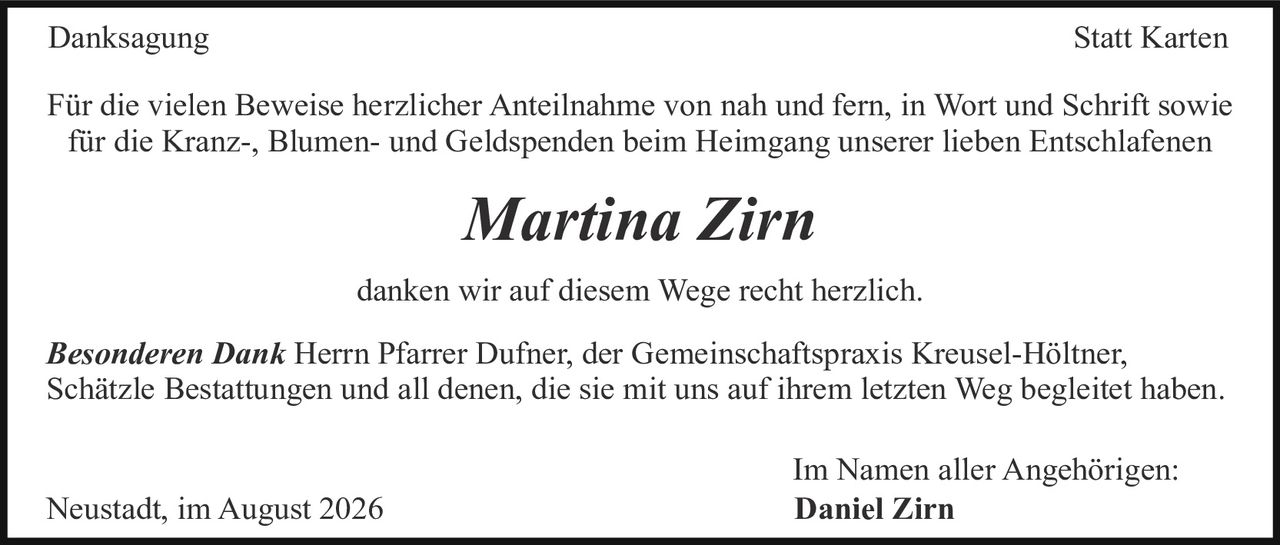 <p><strong>Danksagung</strong></p>

<p>Für die vielen Beweise herzlicher Anteilnahme von nah und fern, in Wort und Schrift sowie für die Kranz-, Blumen- und Geldspenden beim Heimgang unserer lieben Entschlafenen</p>

<p><i>Marina Zirn</i></p>

<p>danken wir auf diesem Wege recht herzlich.</p>

<p><strong>Besonderen Dank</strong> Herrn Pfarrer Dufner, der Gemeinschaftspraxis Kreusel-Höltner, Schätzle Bestattungen und all denen, die sie mit uns auf ihrem letzten Weg begleitet haben.</p>

<p>Im Namen aller Angehörigen:<br>
Neustadt, im August 2026 <strong>Daniel Zirn</strong></p>