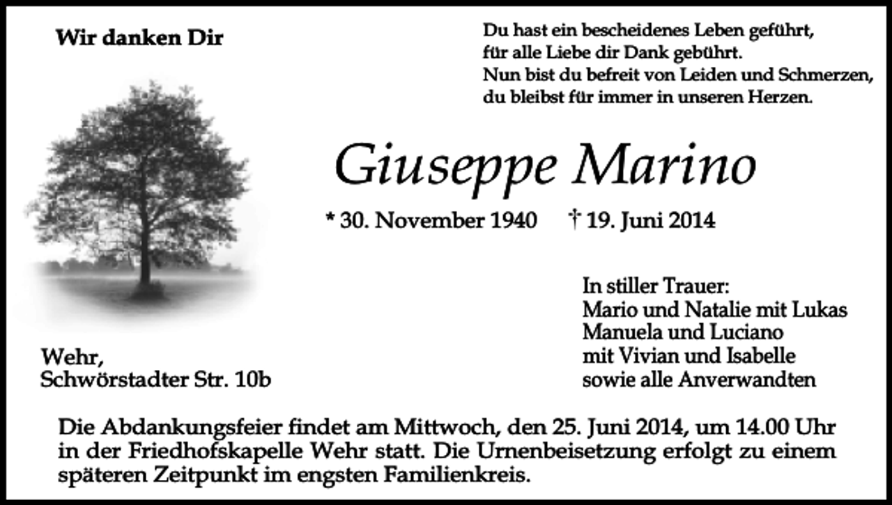 <p>Wir danken Dir</p><p>Du hast ein bescheidenes Leben geführt,<br />für alle Liebe dir Dank gebührt.<br />Nun bist du befreit von Leiden und Schmerzen,<br />du bleibst für immer in unseren Herzen.</p><p>Giuseppe Marino<br />* 30. November 1940</p><p>Wehr,<br />Schwörstadter Str. 10b</p><p>19. Juni 2014<br />In stiller Trauer:<br />Mario und Natalie mit Lukas<br />Manuela und Luciano<br />mit Vivian und Isabelle<br />sowie alle Anverwandten</p><p>Die Abdankungsfeier findet am Mittwoch, den 25. Juni 2014, um 14.00 Uhr<br />in der Friedhofskapelle Wehr statt. Die Urnenbeisetzung erfolgt zu einem<br />späteren Zeitpunkt im engsten Familienkreis.</p>