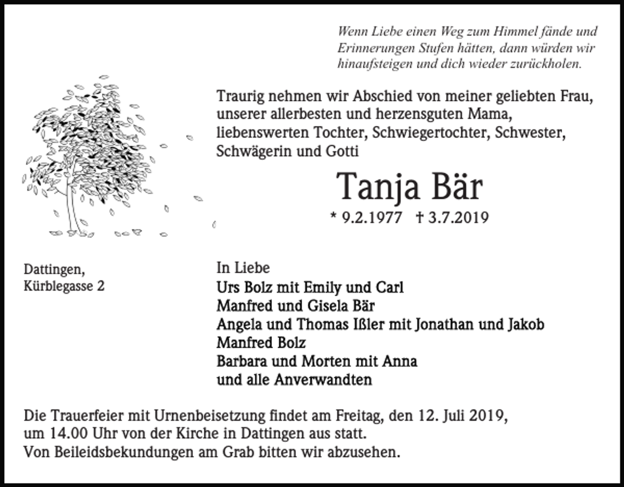<p>Wenn Liebe einen Weg zum Himmel fände und<br />Erinnerungen Stufen hätten, dann würden wir<br />hinaufsteigen und dich wieder zurückholen.</p><p>Traurig nehmen wir Abschied von meiner geliebten Frau,<br />unserer allerbesten und herzensguten Mama,<br />liebenswerten Tochter, Schwiegertochter, Schwester,<br />Schwägerin und Gotti</p><p>Tanja Bär<br />* 9.2.1977 † 3.7.2019<br />Dattingen,<br />Kürblegasse 2</p><p>In Liebe</p><p>Die Trauerfeier mit Urnenbeisetzung findet am Freitag, den 12. Juli 2019,<br />um 14.00 Uhr von der Kirche in Dattingen aus statt.<br />Von Beileidsbekundungen am Grab bitten wir abzusehen.</p>