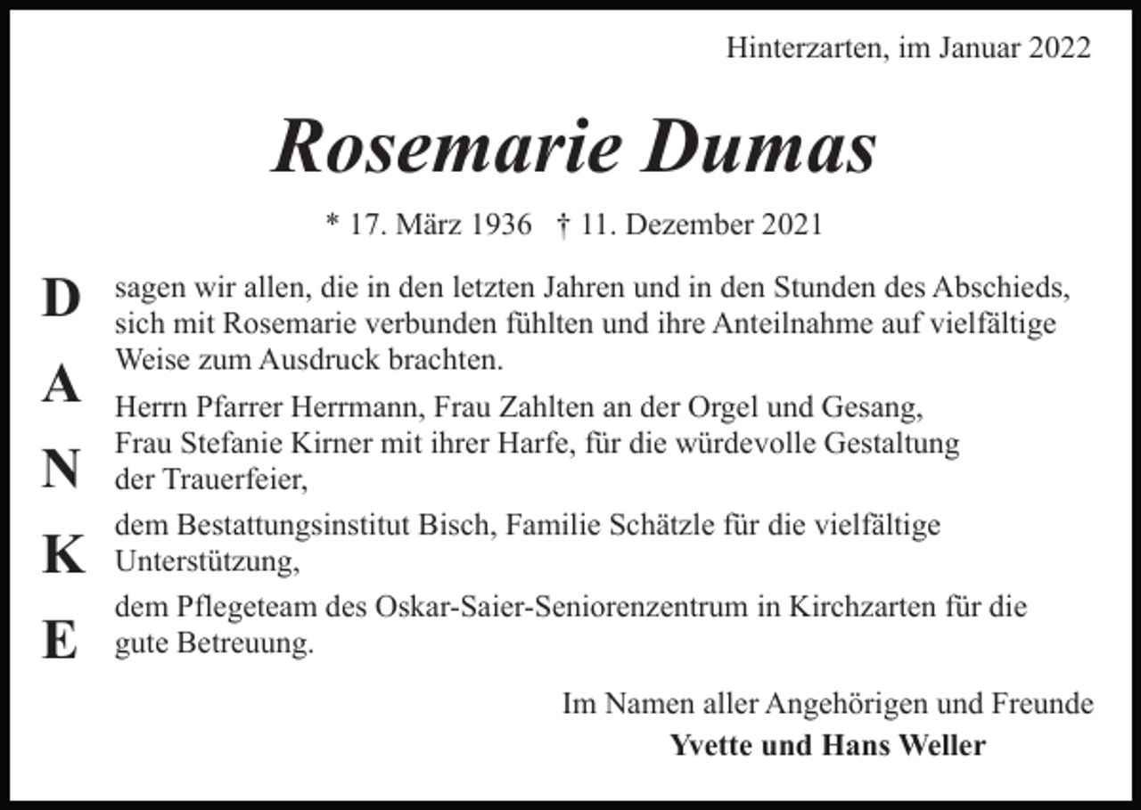 <p>Hinterzarten, im Januar 2022</p><p>Rosemarie Dumas<br />* 17. März 1936 † 11. Dezember 2021</p><p>D<br />A<br />N<br />K<br />E</p><p>sagen wir allen, die in den letzten Jahren und in den Stunden des Abschieds,<br />sich mit Rosemarie verbunden fühlten und ihre Anteilnahme auf vielfältige<br />Weise zum Ausdruck brachten.<br />Herrn Pfarrer Herrmann, Frau Zahlten an der Orgel und Gesang,<br />Frau Stefanie Kirner mit ihrer Harfe, für die würdevolle Gestaltung<br />der Trauerfeier,<br />dem Bestattungsinstitut Bisch, Familie Schätzle für die vielfältige<br />Unterstützung,<br />dem Pflegeteam des Oskar-Saier-Seniorenzentrum in Kirchzarten für die<br />gute Betreuung.<br />Im Namen aller Angehörigen und Freunde<br />Yvette und Hans Weller</p>