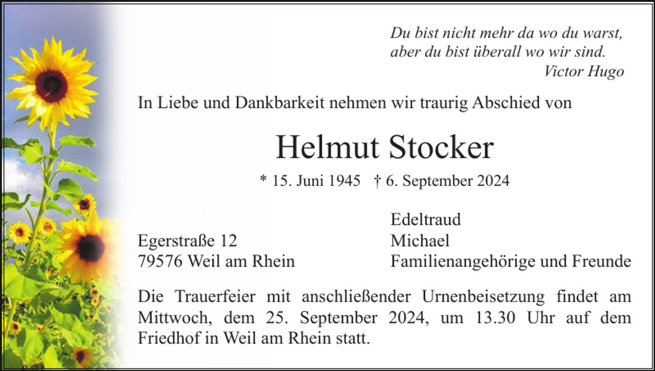 <p>Du bist nicht mehr da wo du warst,<br />aber du bist überall wo wir sind.<br />Victor Hugo</p><p>In Liebe und Dankbarkeit nehmen wir traurig Abschied von</p><p>Helmut Stocker<br />* 15. Juni 1945 † 6. September 2024</p><p>Egerstraße 12<br />79576 Weil am Rhein</p><p>Edeltraud<br />Michael<br />Familienangehörige und Freunde</p><p>Die Trauerfeier mit anschließender Urnenbeisetzung findet am<br />Mittwoch, dem 25. September 2024, um 13.30 Uhr auf dem<br />Friedhof in Weil am Rhein statt.</p>
