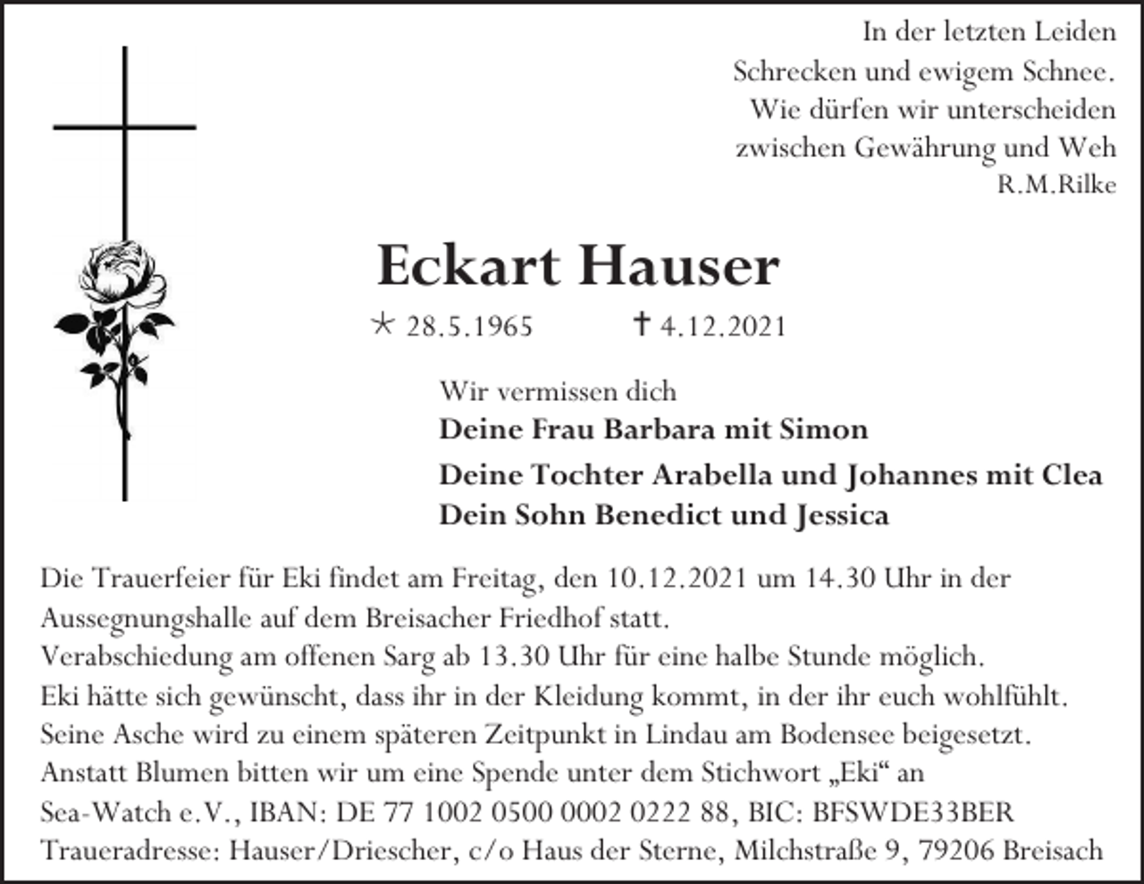 <p>In der letzten Leiden<br />Schrecken und ewigem Schnee.<br />Wie dürfen wir unterscheiden<br />zwischen Gewährung und Weh<br />R.M.Rilke</p><p>Eckart Hauser<br /> 28.5.1965</p><p> 4.12.2021</p><p>Wir vermissen dich<br />Deine Frau Barbara mit Simon<br />Deine Tochter Arabella und Johannes mit Clea<br />Dein Sohn Benedict und Jessica<br />Die Trauerfeier für Eki findet am Freitag, den 10.12.2021 um 14.30 Uhr in der<br />Aussegnungshalle auf dem Breisacher Friedhof statt.<br />Verabschiedung am offenen Sarg ab 13.30 Uhr für eine halbe Stunde möglich.<br />Eki hätte sich gewünscht, dass ihr in der Kleidung kommt, in der ihr euch wohlfühlt.<br />Seine Asche wird zu einem späteren Zeitpunkt in Lindau am Bodensee beigesetzt.<br />Anstatt Blumen bitten wir um eine Spende unter dem Stichwort „Eki“ an<br />Sea-Watch e.V., IBAN: DE 77 1002 0522 88, BIC: BFSWDE33BER<br />Traueradresse: Hauser/Driescher, c/o Haus der Sterne, Milchstraße 9, 79206 Breisach</p>