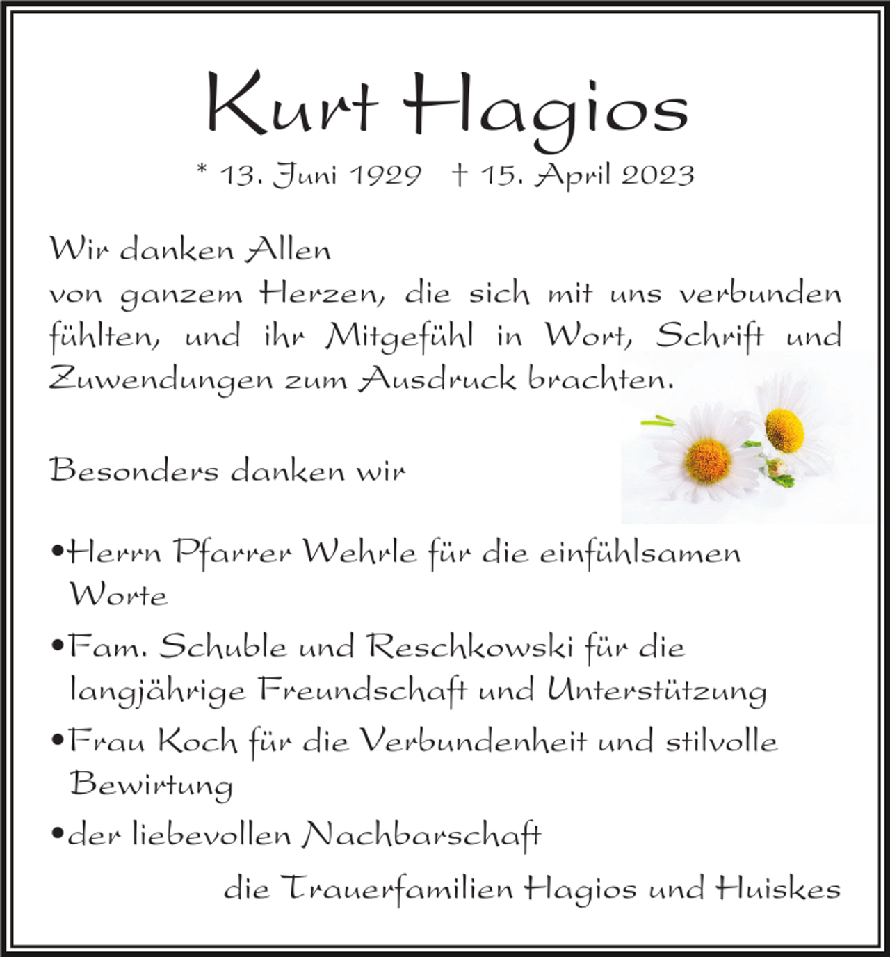 <p>Kurt Hagios</p><p>* 13. Juni 1929 † 15. April 2023</p><p>Wir danken Allen<br />von ganzem Herzen, die sich mit uns verbunden<br />fühlten, und ihr Mitgefühl in Wort, Schrift und<br />Zuwendungen zum Ausdruck brachten.<br />Besonders danken wir<br />•Herrn Pfarrer Wehrle für die einfühlsamen<br />Worte<br />•Fam. Schuble und Reschkowski für die<br />langjährige Freundschaft und Unterstützung<br />•Frau Koch für die Verbundenheit und stilvolle<br />Bewirtung<br />•der liebevollen Nachbarschaft<br />die Trauerfamilien Hagios und Huiskes</p>