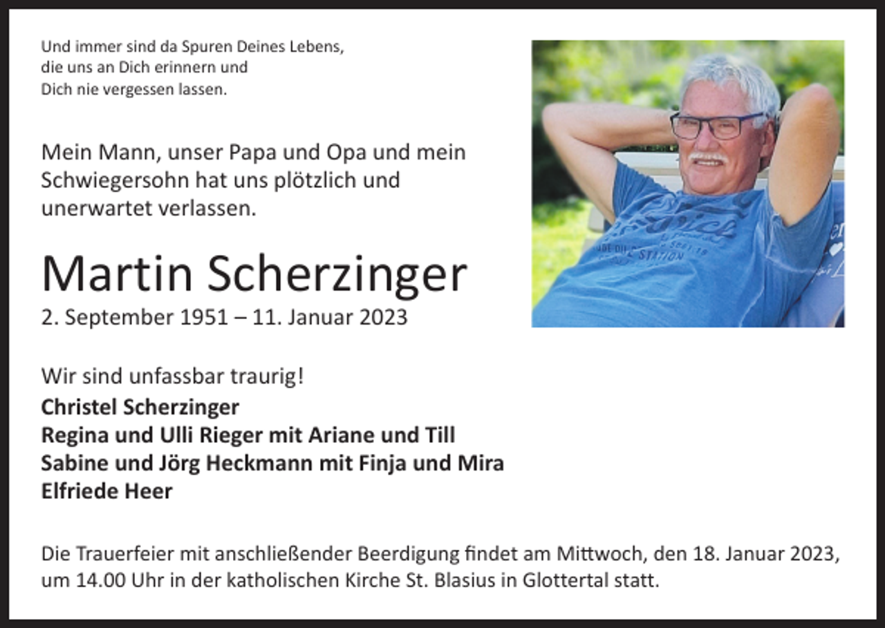 <p>Und immer sind da Spuren Deines Lebens,<br />die uns an Dich erinnern und<br />Dich nie vergessen lassen.</p><p>Mein Mann, unser Papa und Opa und mein<br />Schwiegersohn hat uns plötzlich und<br />­unerwartet verlassen.</p><p>Martin Scherzinger<br />2. September 1951 – 11. Januar 2023</p><p>Wir sind unfassbar traurig!<br />Christel Scherzinger<br />Regina und Ulli Rieger mit Ariane und Till<br />Sabine und Jörg Heckmann mit Finja und Mira<br />Elfriede Heer<br />Die Trauerfeier mit anschließender Beerdigung findet am Mittwoch, den 18. Januar 2023,<br />um 14.00 Uhr in der katholischen Kirche St. Blasius in Glottertal statt.</p>