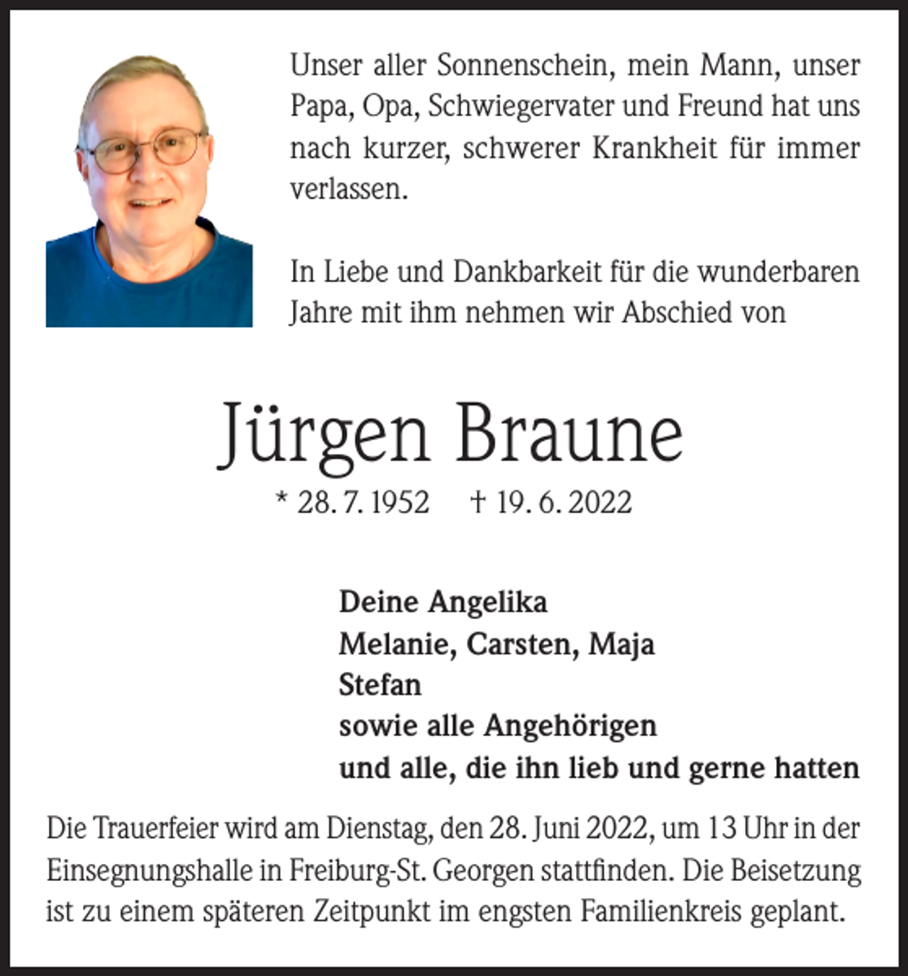 <p>Unser aller Sonnenschein, mein Mann, unser<br />Papa, Opa, Schwiegervater und Freund hat uns<br />nach kurzer, schwerer Krankheit für immer<br />verlassen.<br />In Liebe und Dankbarkeit für die wunderbaren<br />Jahre mit ihm nehmen wir Abschied von</p><p>Jürgen Braune<br />* 28. 7. 1952</p><p>† 19. 6. 2022</p><p>Deine Angelika<br />Melanie, Carsten, Maja<br />Stefan<br />sowie alle Angehörigen<br />und alle, die ihn lieb und gerne hatten<br />Die Trauerfeier wird am Dienstag, den 28. Juni 2022, um 13 Uhr in der<br />Einsegnungshalle in Freiburg-St. Georgen stattfinden. Die Beisetzung<br />ist zu einem späteren Zeitpunkt im engsten Familienkreis geplant.</p>