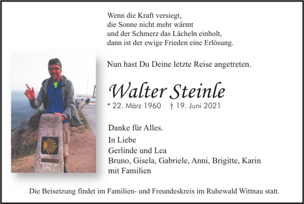 <p>Wenn die Kraft versiegt,<br />die Sonne nicht mehr wärmt<br />und der Schmerz das Lächeln einholt,<br />dann ist der ewige Frieden eine Erlösung.</p><p>Nun hast Du Deine letzte Reise angetreten.</p><p>Walter Steinle<br />* 22. März 1960</p><p>† 19. Juni 2021</p><p>Danke für Alles.<br />In Liebe<br />Gerlinde und Lea<br />Bruno, Gisela, Gabriele, Anni, Brigitte, Karin<br />mit Familien<br />Die Beisetzung findet im Familien- und Freundeskreis im Ruhewald Wittnau statt.</p>