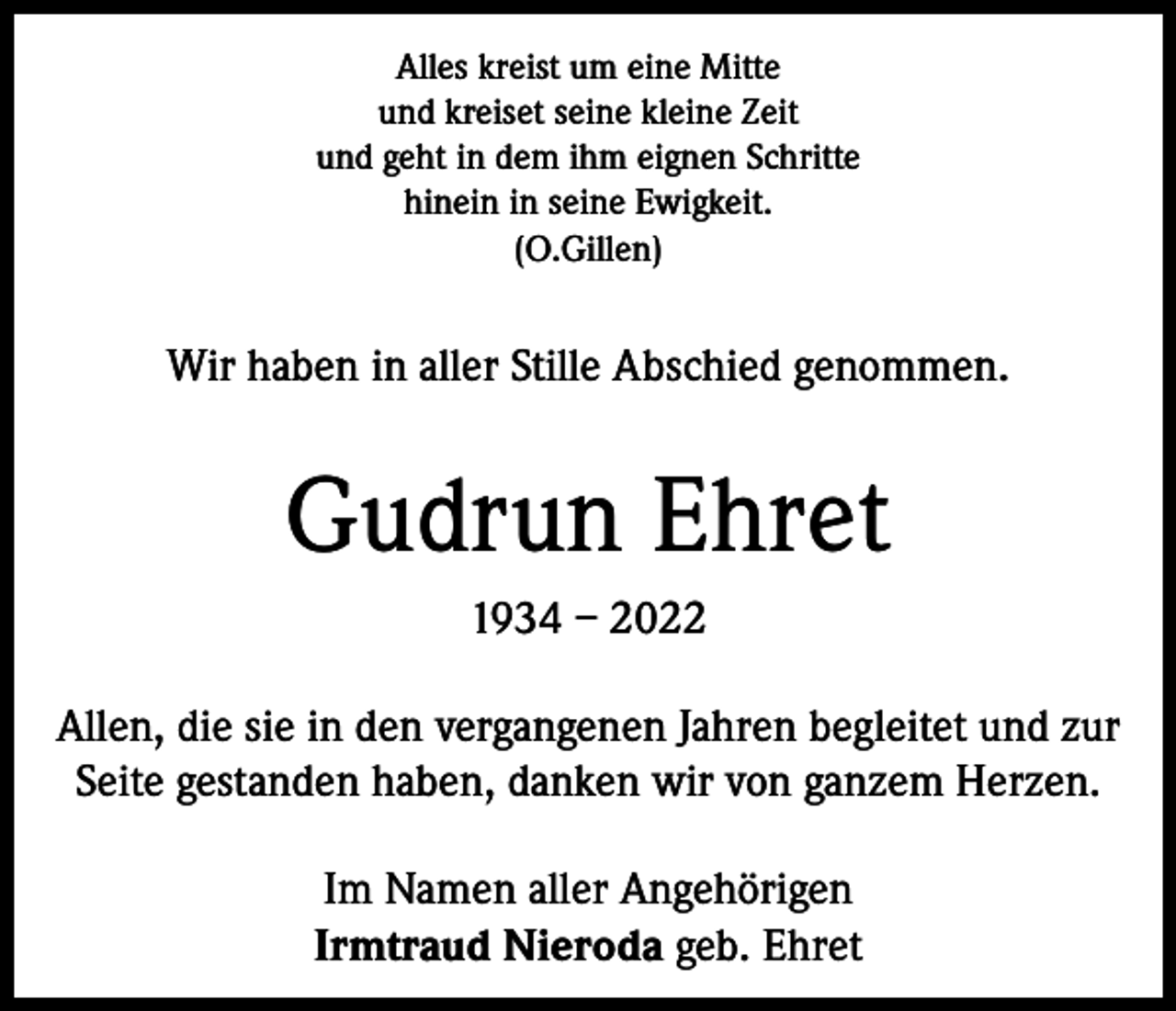 <p>Alles kreist um eine Mitte<br />und kreiset seine kleine Zeit<br />und geht in dem ihm eignen Schritte<br />hinein in seine Ewigkeit.<br />(O.Gillen)</p><p>Wir haben in aller Stille Abschied genommen.</p><p>Gudrun Ehret<br />1934 – 2022<br />Allen, die sie in den ­vergangenen Jahren begleitet und zur<br />Seite gestanden haben, danken wir von ganzem Herzen.<br />Im Namen aller Angehörigen<br />Irmtraud Nieroda geb. Ehret</p>