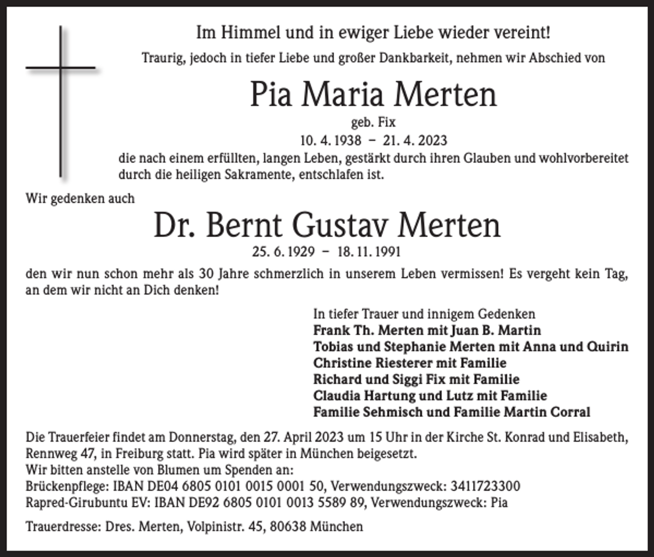 <p>Im Himmel und in ewiger Liebe wieder vereint!<br />Traurig, jedoch in tiefer Liebe und großer Dankbarkeit, nehmen wir Abschied von</p><p>Pia Maria Merten</p><p>geb. Fix<br />10. 4. 1938 – 21. 4. 2023<br />die nach einem erfüllten, langen Leben, gestärkt durch ihren Glauben und wohlvorbereitet<br />durch die heiligen Sakramente, entschlafen ist.<br />Wir gedenken auch</p><p>Dr. Bernt Gustav Merten</p><p>25. 6. 1929 – 18. 11. 1991<br />den wir nun schon mehr als 30 Jahre schmerzlich in unserem Leben vermissen! Es vergeht kein Tag,<br />an dem wir nicht an Dich denken!<br />In tiefer Trauer und innigem Gedenken<br />Frank Th. Merten mit Juan B. Martin<br />Tobias und Stephanie Merten mit Anna und Quirin<br />Christine Riesterer mit Familie<br />Richard und Siggi Fix mit Familie<br />Claudia Hartung und Lutz mit Familie<br />Familie Sehmisch und Familie Martin Corral<br />Die Trauerfeier findet am Donnerstag, den 27. April 2023 um 15 Uhr in der Kirche St. Konrad und Elisabeth,<br />Rennweg 47, in Freiburg statt. Pia wird später in München beigesetzt.<br />Wir bitten anstelle von Blumen um Spenden an:<br />Brückenpflege: IBAN DE04 6805 0101 0015 0001 50, Verwendungszweck: 3411723300<br />Rapred-Girubuntu EV: IBAN DE92 6805 0101 0013 55, Verwendungszweck: Pia<br />Trauerdresse: Dres. Merten, Volpinistr. 45, 80638 München</p>