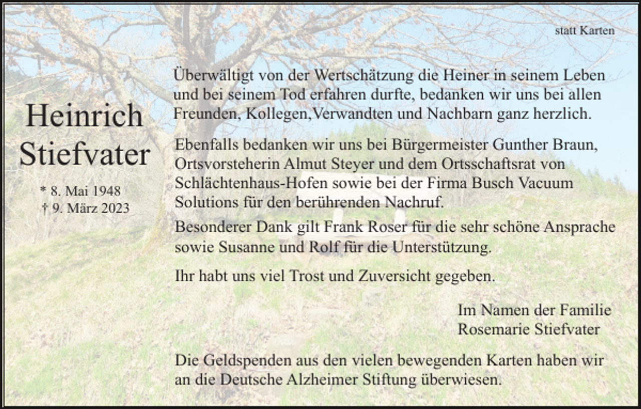 <p>statt Karten</p><p>Heinrich<br />Stiefvater<br />* 8. Mai 1948<br />† 9. März 2023</p><p>Überwältigt von der Wertschätzung die Heiner in seinem Leben<br />und bei seinem Tod erfahren durfte, bedanken wir uns bei allen<br />Freunden, Kollegen,Verwandten und Nachbarn ganz herzlich.<br />Ebenfalls bedanken wir uns bei Bürgermeister Gunther Braun,<br />Ortsvorsteherin Almut Steyer und dem Ortsschaftsrat von<br />Schlächtenhaus-Hofen sowie bei der Firma Busch Vacuum<br />Solutions für den berührenden Nachruf.<br />Besonderer Dank gilt Frank Roser für die sehr schöne Ansprache<br />sowie Susanne und Rolf für die Unterstützung.<br />Ihr habt uns viel Trost und Zuversicht gegeben.<br />Im Namen der Familie<br />Rosemarie Stiefvater<br />Die Geldspenden aus den vielen bewegenden Karten haben wir<br />an die Deutsche Alzheimer Stiftung überwiesen.</p>