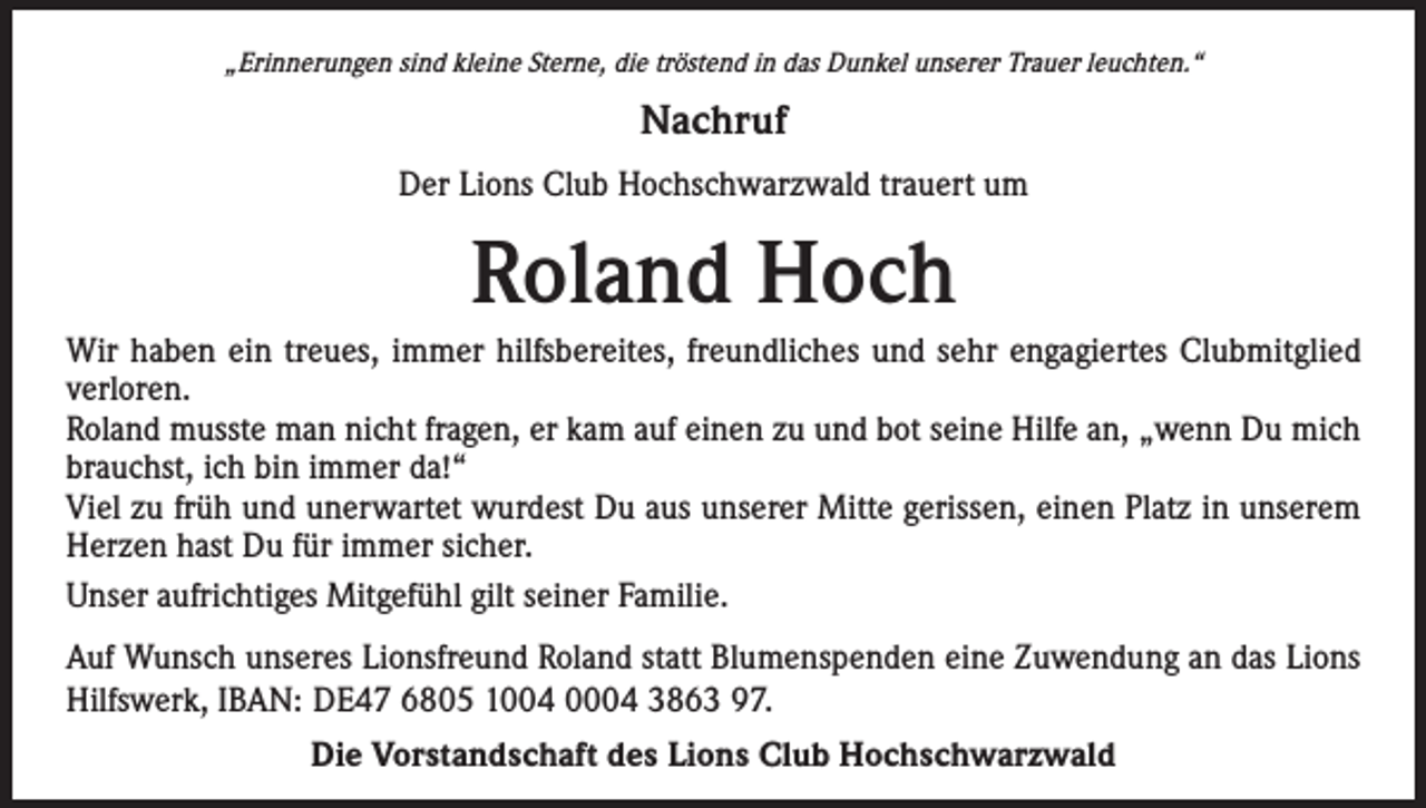 <p>„Erinnerungen sind kleine Sterne, die tröstend in das Dunkel unserer Trauer leuchten.“</p><p>Nachruf<br />Der Lions Club Hochschwarzwald trauert um</p><p>Roland Hoch<br />Wir haben ein treues, immer hilfsbereites, freundliches und sehr engagiertes Clubmitglied<br />verloren.<br />Roland musste man nicht fragen, er kam auf einen zu und bot seine Hilfe an, „wenn Du mich<br />brauchst, ich bin immer da!“<br />Viel zu früh und unerwartet wurdest Du aus unserer Mitte gerissen, einen Platz in unserem<br />Herzen hast Du für immer sicher.<br />Unser aufrichtiges Mitgefühl gilt seiner Familie.<br />Auf Wunsch unseres Lionsfreund Roland statt Blumenspenden eine Zuwendung an das Lions<br />Hilfswerk, IBAN: DE47 6805 1004 0004 3863 97.<br />Die Vorstandschaft des Lions Club Hochschwarzwald</p>
