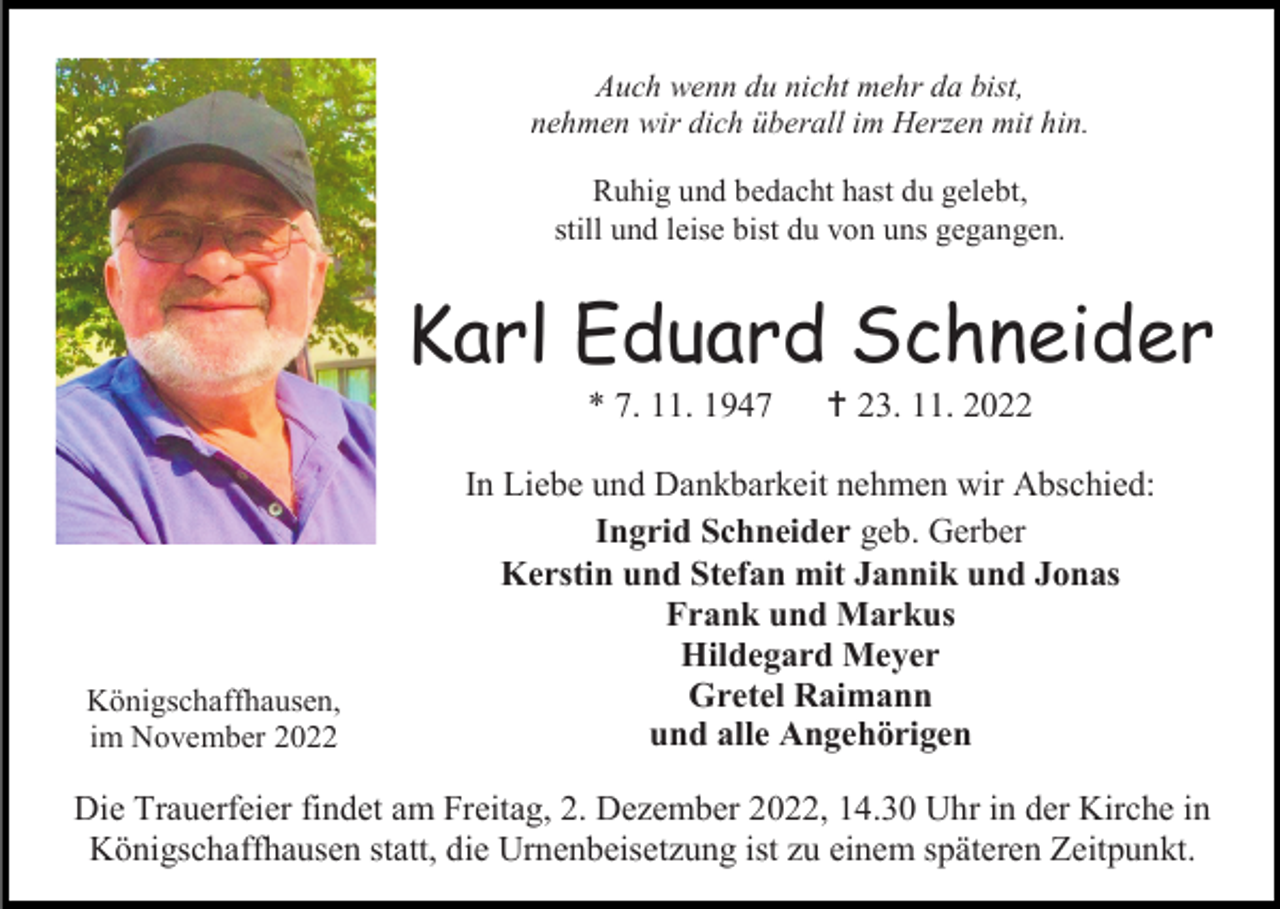 <p>Auch wenn du nicht mehr da bist,<br />nehmen wir dich überall im Herzen mit hin.<br />Ruhig und bedacht hast du gelebt,<br />still und leise bist du von uns gegangen.</p><p>Karl Eduard Schneider<br />* 7. 11. 1947</p><p>Königschaffhausen,<br />im November 2022</p><p> 23. 11. 2022</p><p>In Liebe und Dankbarkeit nehmen wir Abschied:<br />Ingrid Schneider geb. Gerber<br />Kerstin und Stefan mit Jannik und Jonas<br />Frank und Markus<br />Hildegard Meyer<br />Gretel Raimann<br />und alle Angehörigen</p><p>Die Trauerfeier findet am Freitag, 2. Dezember 2022, 14.30 Uhr in der Kirche in<br />Königschaffhausen statt, die Urnenbeisetzung ist zu einem späteren Zeitpunkt.</p>