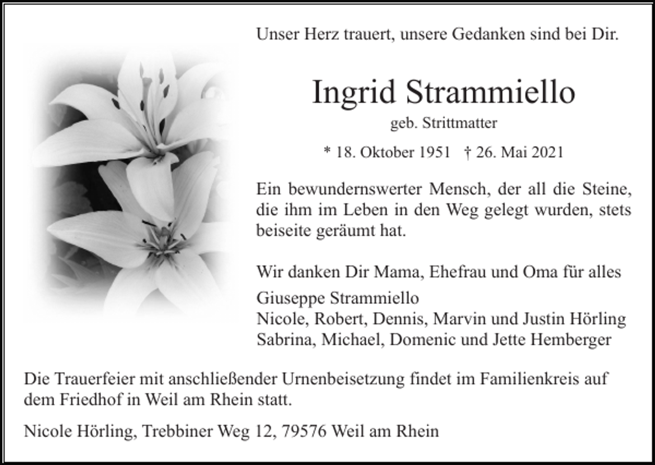 <p>Unser Herz trauert, unsere Gedanken sind bei Dir.</p><p>Ingrid Strammiello<br />geb. Strittmatter<br />* 18. Oktober 1951 † 26. Mai 2021</p><p>Ein bewundernswerter Mensch, der all die Steine,<br />die ihm im Leben in den Weg gelegt wurden, stets<br />beiseite geräumt hat.<br />Wir danken Dir Mama, Ehefrau und Oma für alles<br />Giuseppe Strammiello<br />Nicole, Robert, Dennis, Marvin und Justin Hörling<br />Sabrina, Michael, Domenic und Jette Hemberger<br />Die Trauerfeier mit anschließender Urnenbeisetzung findet im Familienkreis auf<br />dem Friedhof in Weil am Rhein statt.<br />Nicole Hörling, Trebbiner Weg 12, 79576 Weil am Rhein</p>