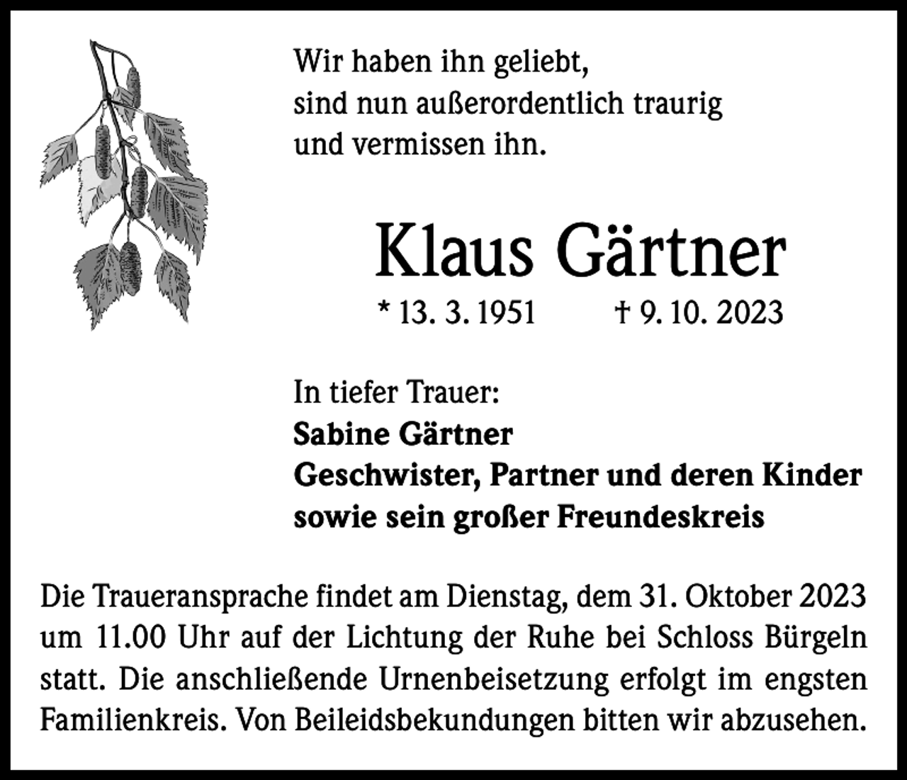 <p>Wir haben ihn geliebt,<br />sind nun außerordentlich traurig<br />und vermissen ihn.</p><p>Klaus Gärtner<br />* 13. 3. 1951</p><p>† 9. 10. 2023</p><p>In tiefer Trauer:<br />Sabine Gärtner<br />Geschwister, Partner und deren Kinder<br />sowie sein großer Freundeskreis<br />Die Traueransprache findet am Dienstag, dem 31. Oktober 2023<br />um 11.00 Uhr auf der Lichtung der Ruhe bei Schloss Bürgeln<br />statt. Die anschließende Urnenbeisetzung erfolgt im engsten<br />Familienkreis. Von Beileidsbekundungen bitten wir abzusehen.</p>
