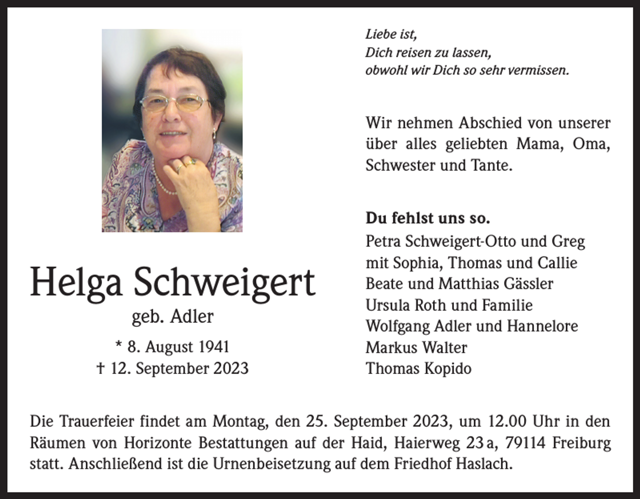 <p>Liebe ist,<br />Dich reisen zu lassen,<br />obwohl wir Dich so sehr vermissen.</p><p>Wir nehmen Abschied von unserer<br />über alles geliebten Mama, Oma,<br />Schwester und Tante.</p><p>Helga Schweigert<br />geb. Adler</p><p>* 8. August 1941<br />† 12. September 2023</p><p>Du fehlst uns so.<br />Petra Schweigert-Otto und Greg<br />mit Sophia, Thomas und Callie<br />Beate und Matthias Gässler<br />Ursula Roth und Familie<br />Wolfgang Adler und Hannelore<br />Markus Walter<br />Thomas Kopido</p><p>Die Trauerfeier findet am Montag, den 25. September 2023, um 12.00 Uhr in den<br />Räumen von Horizonte Bestattungen auf der Haid, Haierweg 23 a, 79114 Freiburg<br />statt. Anschließend ist die Urnenbeisetzung auf dem Friedhof Haslach.</p>